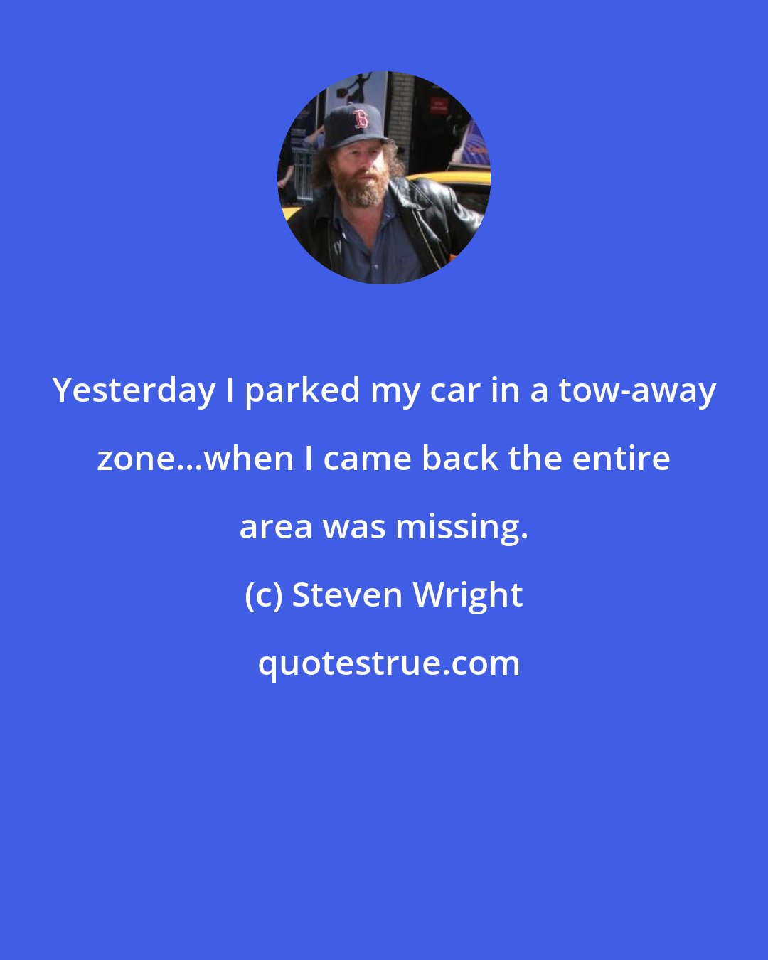 Steven Wright: Yesterday I parked my car in a tow-away zone...when I came back the entire area was missing.