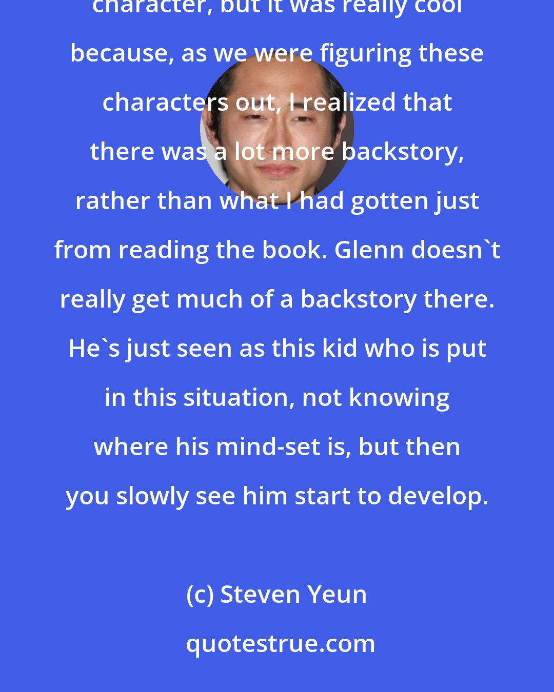 Steven Yeun: Having read the source material, I had to have drawn from that. As a fan, I wanted to remain true to that character, but it was really cool because, as we were figuring these characters out, I realized that there was a lot more backstory, rather than what I had gotten just from reading the book. Glenn doesn't really get much of a backstory there. He's just seen as this kid who is put in this situation, not knowing where his mind-set is, but then you slowly see him start to develop.