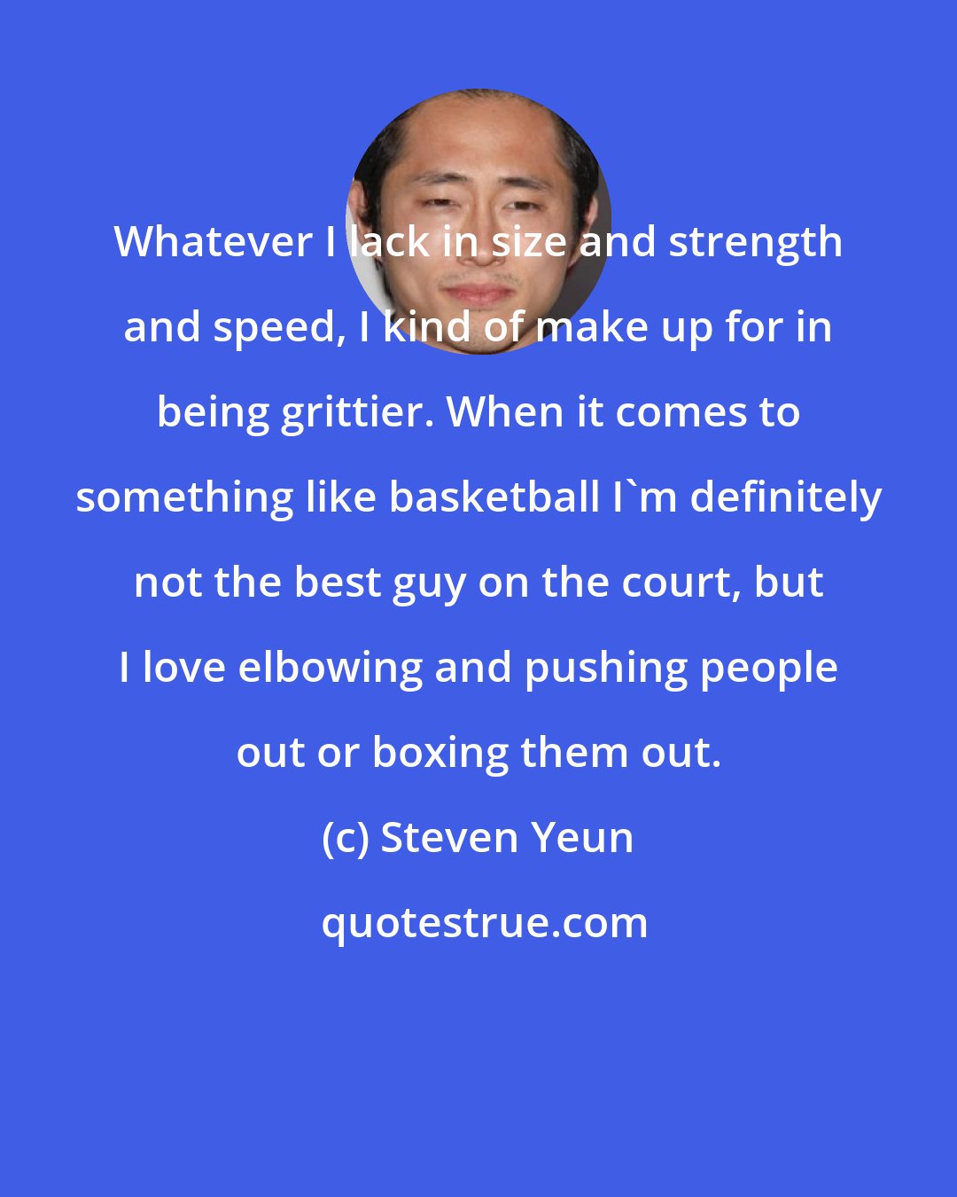 Steven Yeun: Whatever I lack in size and strength and speed, I kind of make up for in being grittier. When it comes to something like basketball I'm definitely not the best guy on the court, but I love elbowing and pushing people out or boxing them out.