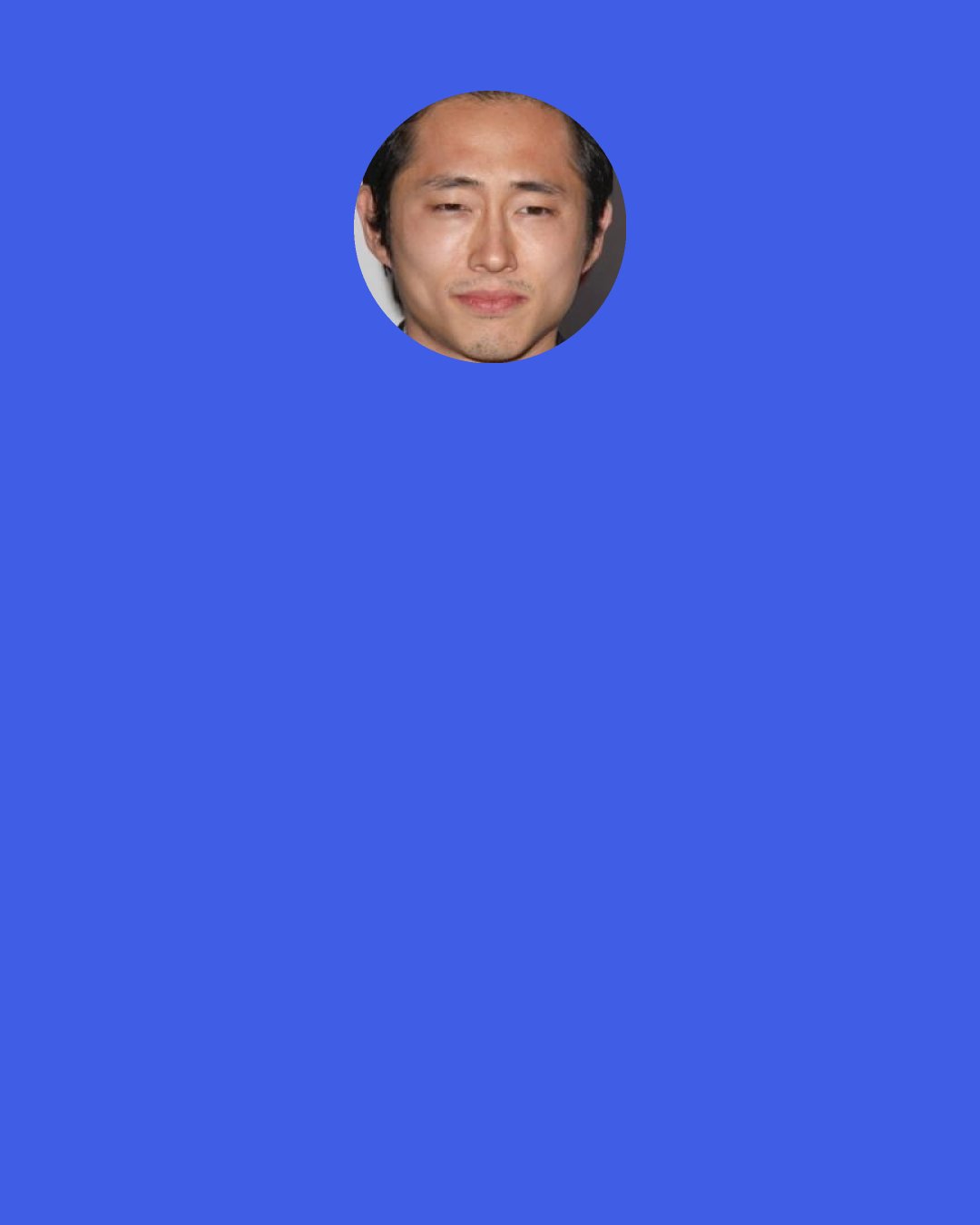 Steven Yeun: I know a lot of people who say, "I reluctantly watched the first episode because I don't really like zombies and that stuff, but I was pleasantly surprised by the characters and the drama of it all." I think that's what keeps people coming back and brings new watchers to the show. What the show does is cross many, many different viewerships.