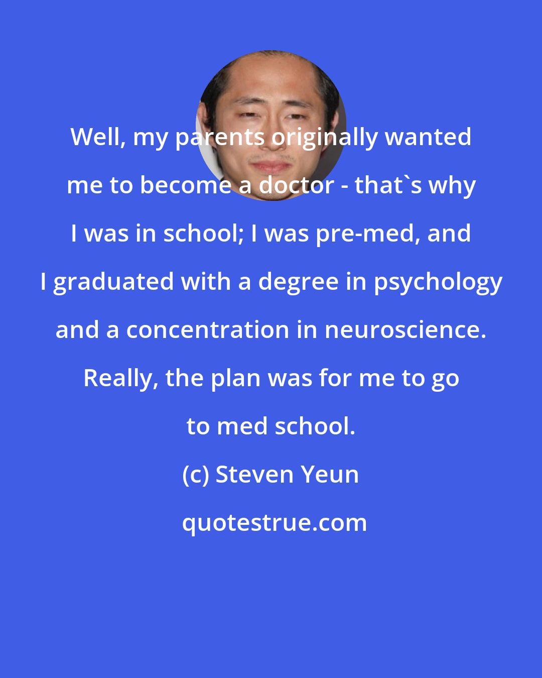 Steven Yeun: Well, my parents originally wanted me to become a doctor - that's why I was in school; I was pre-med, and I graduated with a degree in psychology and a concentration in neuroscience. Really, the plan was for me to go to med school.