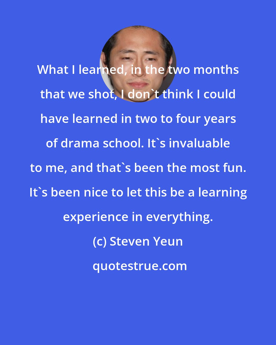 Steven Yeun: What I learned, in the two months that we shot, I don't think I could have learned in two to four years of drama school. It's invaluable to me, and that's been the most fun. It's been nice to let this be a learning experience in everything.