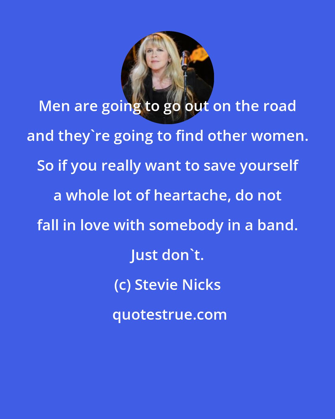 Stevie Nicks: Men are going to go out on the road and they're going to find other women. So if you really want to save yourself a whole lot of heartache, do not fall in love with somebody in a band. Just don't.