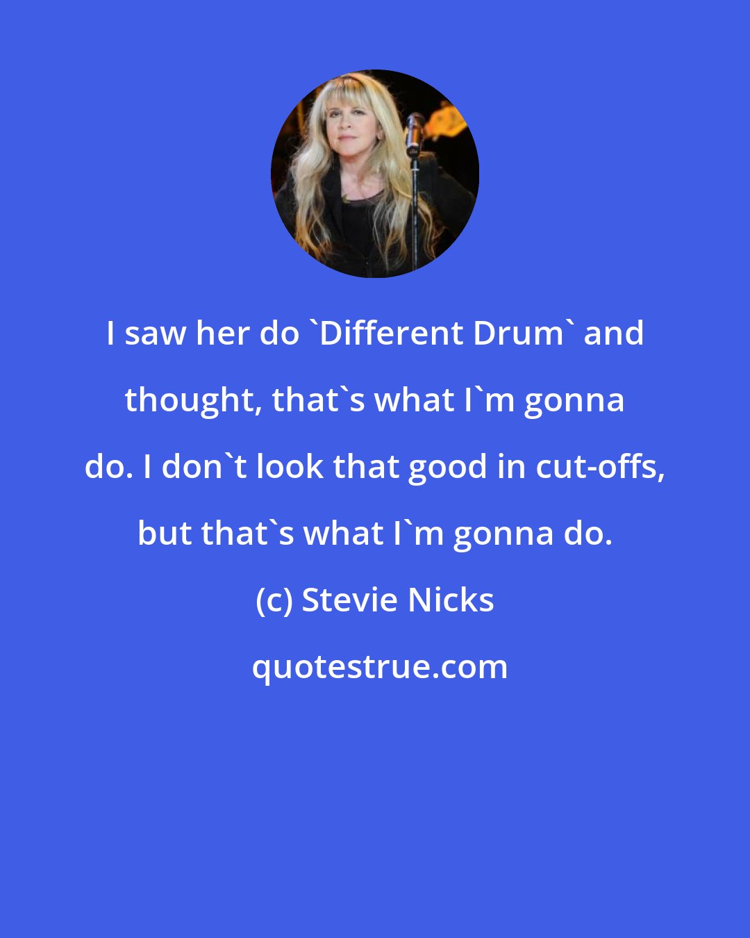 Stevie Nicks: I saw her do 'Different Drum' and thought, that's what I'm gonna do. I don't look that good in cut-offs, but that's what I'm gonna do.