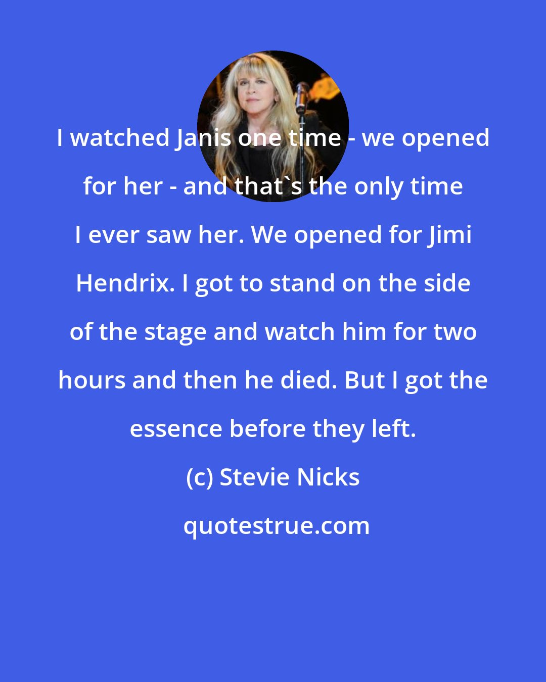 Stevie Nicks: I watched Janis one time - we opened for her - and that's the only time I ever saw her. We opened for Jimi Hendrix. I got to stand on the side of the stage and watch him for two hours and then he died. But I got the essence before they left.