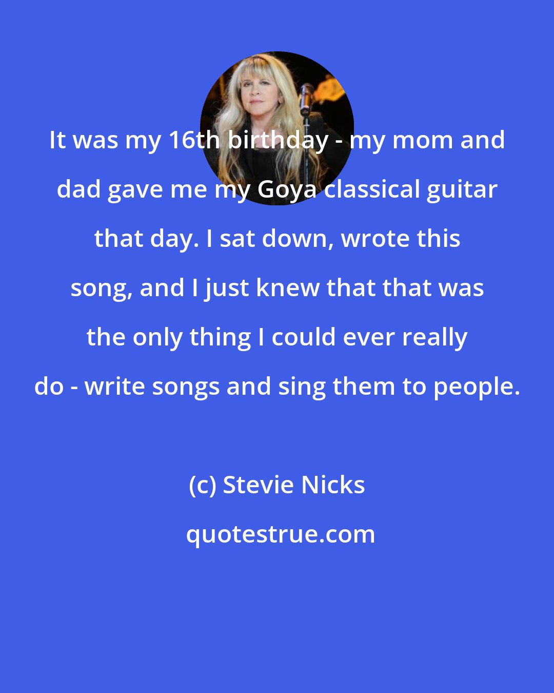 Stevie Nicks: It was my 16th birthday - my mom and dad gave me my Goya classical guitar that day. I sat down, wrote this song, and I just knew that that was the only thing I could ever really do - write songs and sing them to people.