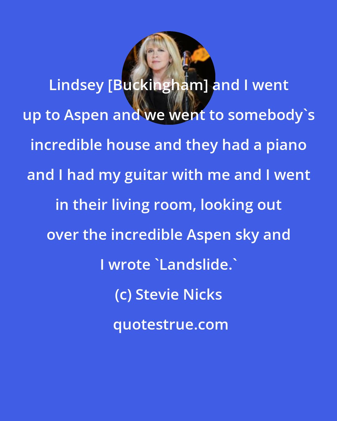 Stevie Nicks: Lindsey [Buckingham] and I went up to Aspen and we went to somebody's incredible house and they had a piano and I had my guitar with me and I went in their living room, looking out over the incredible Aspen sky and I wrote 'Landslide.'