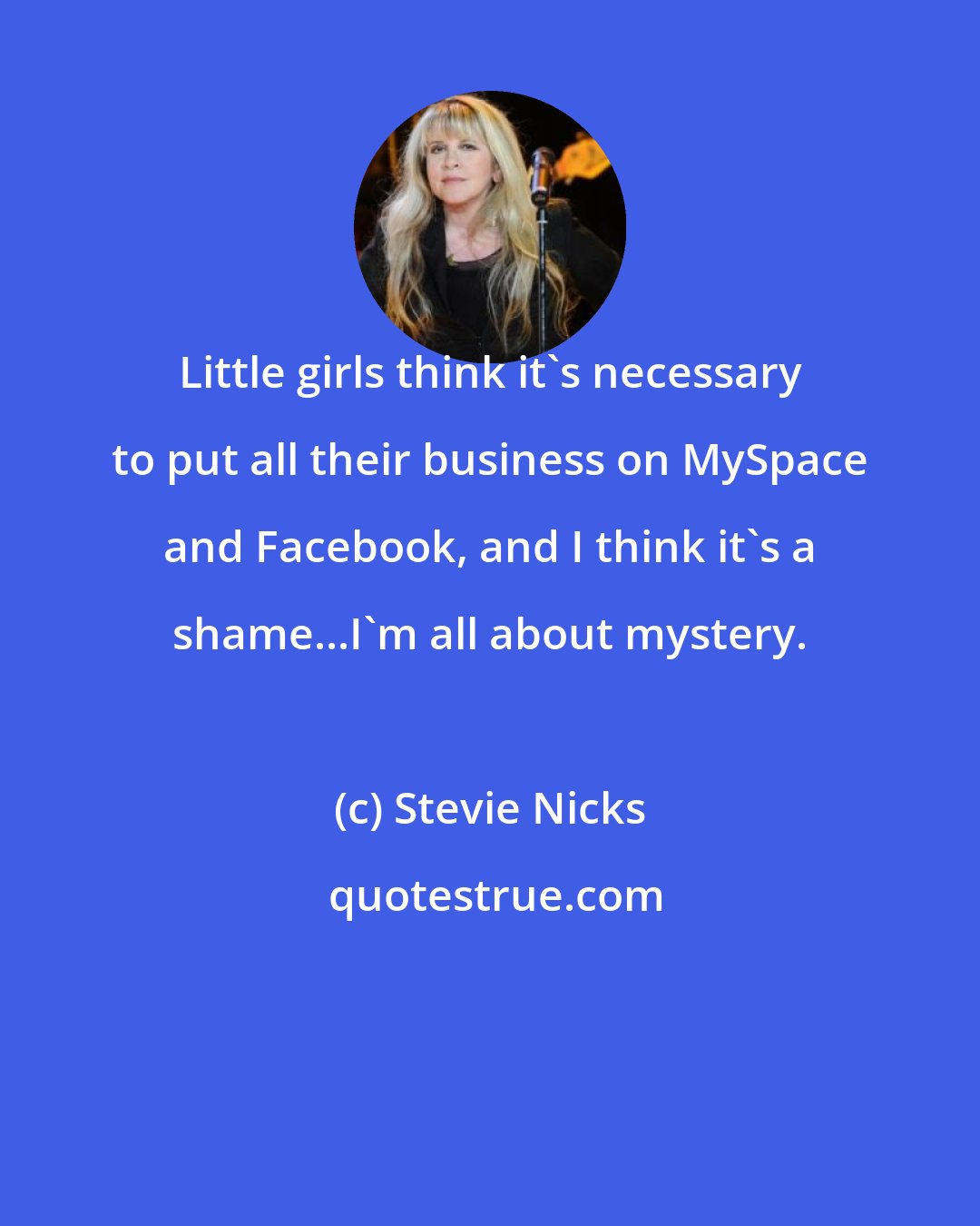 Stevie Nicks: Little girls think it's necessary to put all their business on MySpace and Facebook, and I think it's a shame...I'm all about mystery.