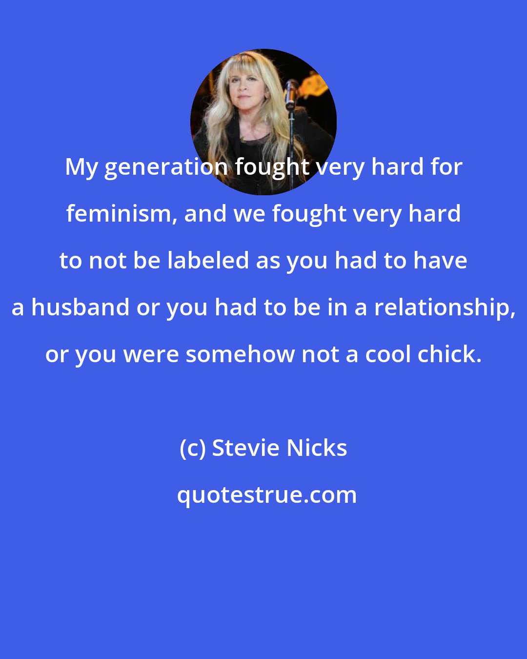 Stevie Nicks: My generation fought very hard for feminism, and we fought very hard to not be labeled as you had to have a husband or you had to be in a relationship, or you were somehow not a cool chick.