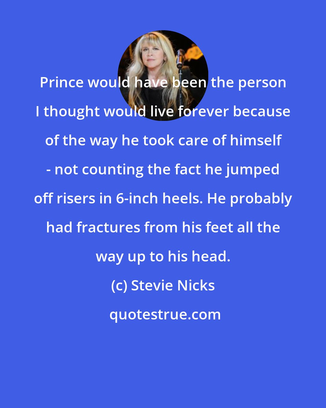 Stevie Nicks: Prince would have been the person I thought would live forever because of the way he took care of himself - not counting the fact he jumped off risers in 6-inch heels. He probably had fractures from his feet all the way up to his head.