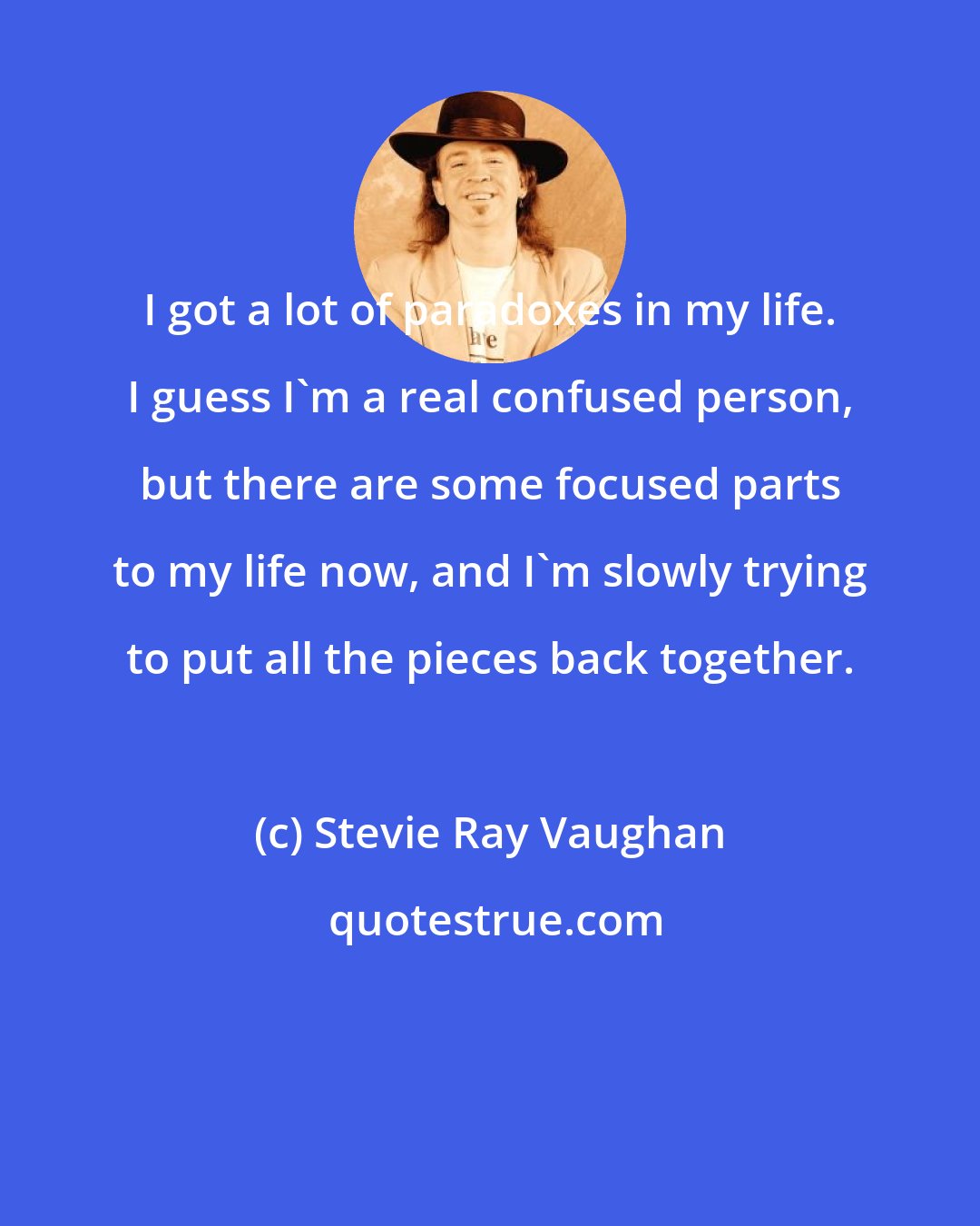 Stevie Ray Vaughan: I got a lot of paradoxes in my life. I guess I'm a real confused person, but there are some focused parts to my life now, and I'm slowly trying to put all the pieces back together.