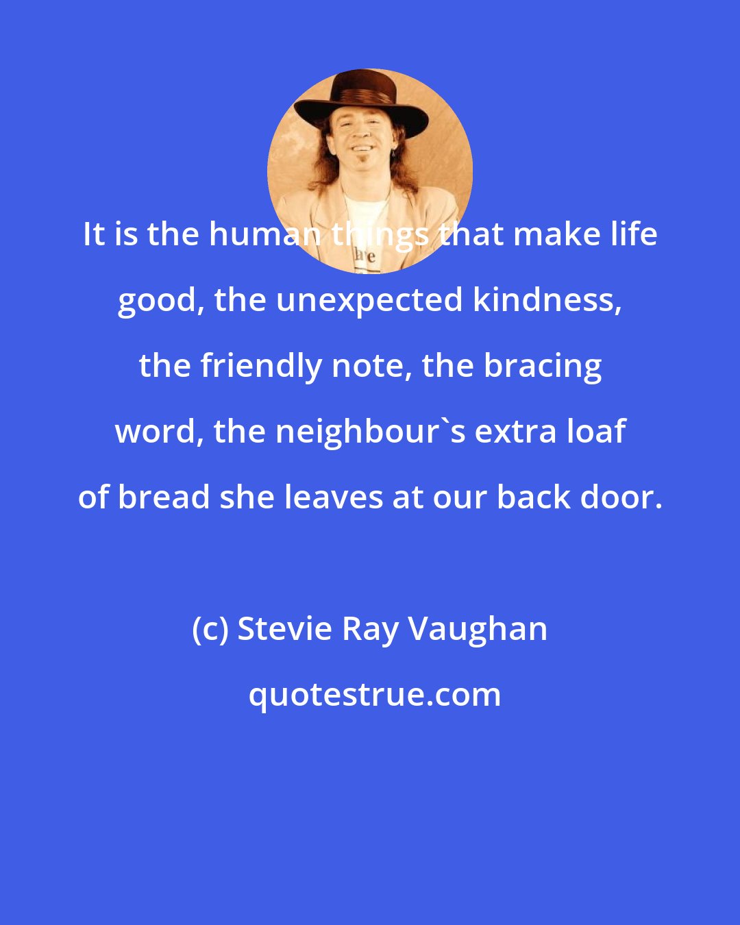 Stevie Ray Vaughan: It is the human things that make life good, the unexpected kindness, the friendly note, the bracing word, the neighbour's extra loaf of bread she leaves at our back door.