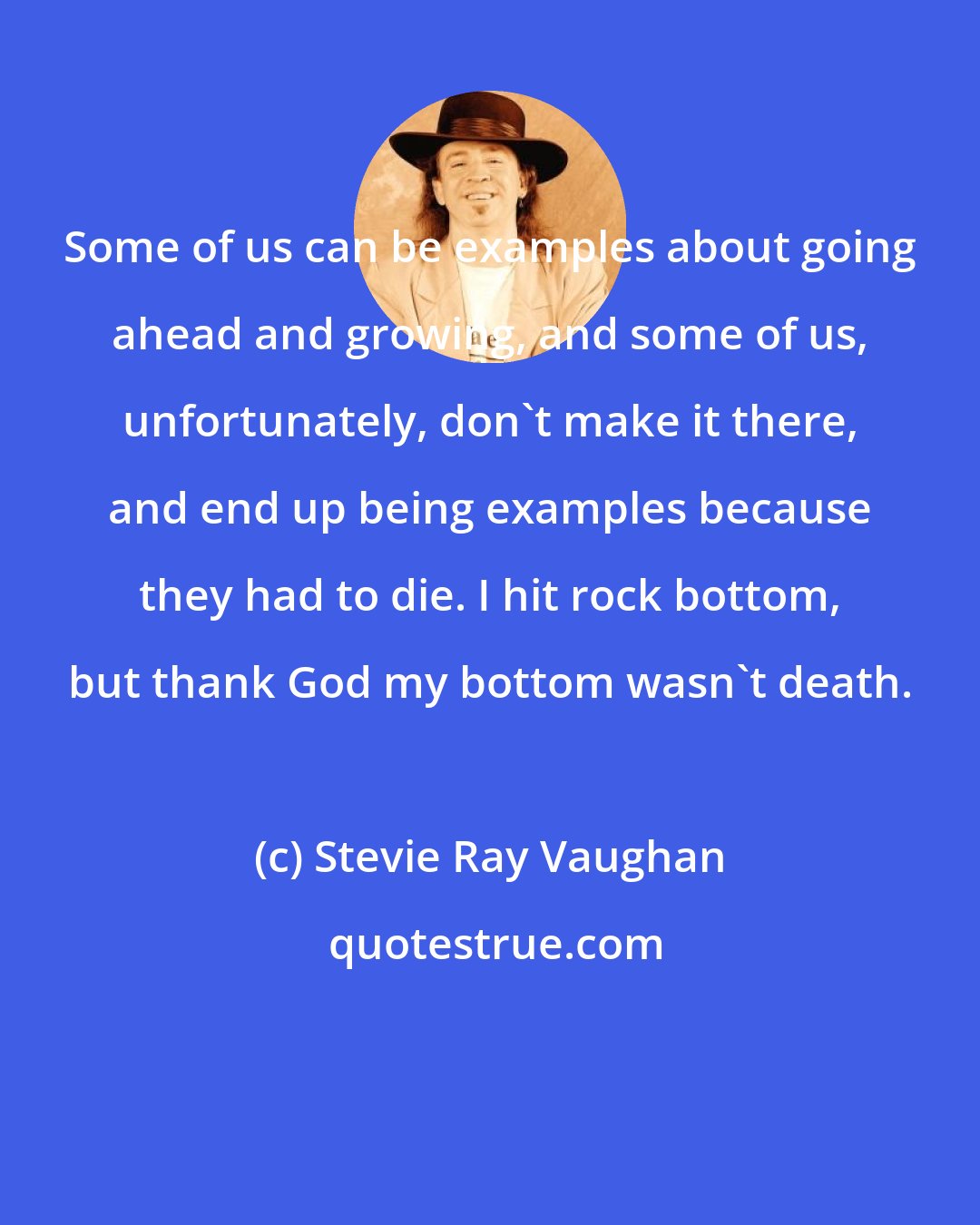 Stevie Ray Vaughan: Some of us can be examples about going ahead and growing, and some of us, unfortunately, don't make it there, and end up being examples because they had to die. I hit rock bottom, but thank God my bottom wasn't death.