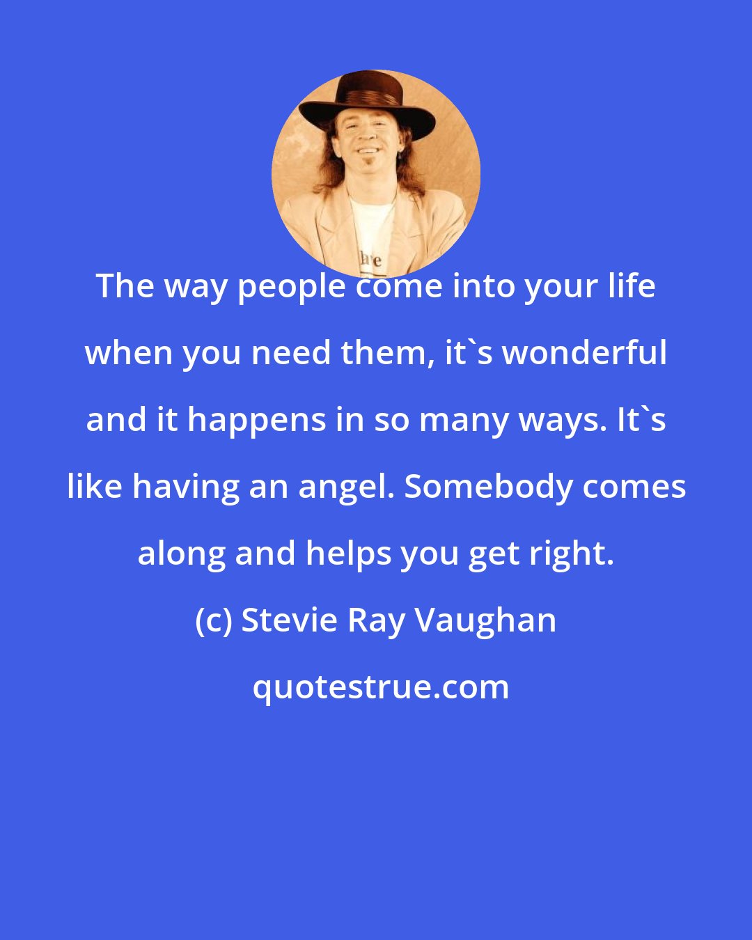 Stevie Ray Vaughan: The way people come into your life when you need them, it's wonderful and it happens in so many ways. It's like having an angel. Somebody comes along and helps you get right.