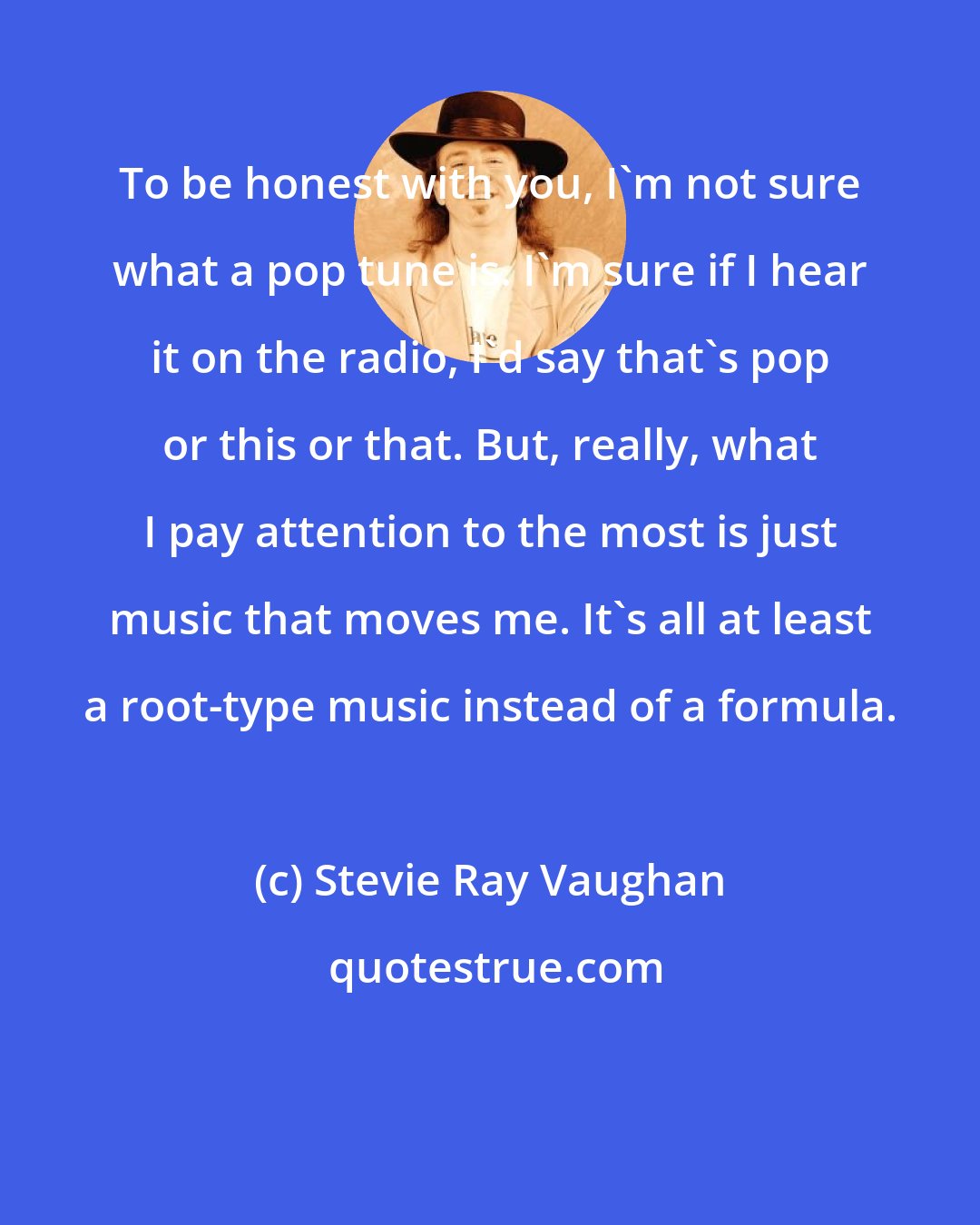 Stevie Ray Vaughan: To be honest with you, I'm not sure what a pop tune is. I'm sure if I hear it on the radio, I'd say that's pop or this or that. But, really, what I pay attention to the most is just music that moves me. It's all at least a root-type music instead of a formula.