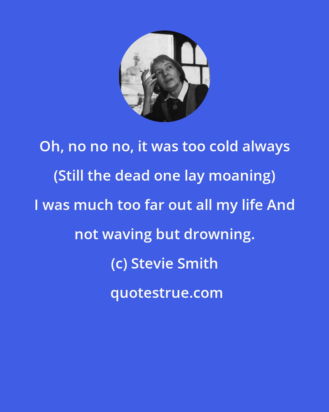 Stevie Smith: Oh, no no no, it was too cold always (Still the dead one lay moaning) I was much too far out all my life And not waving but drowning.