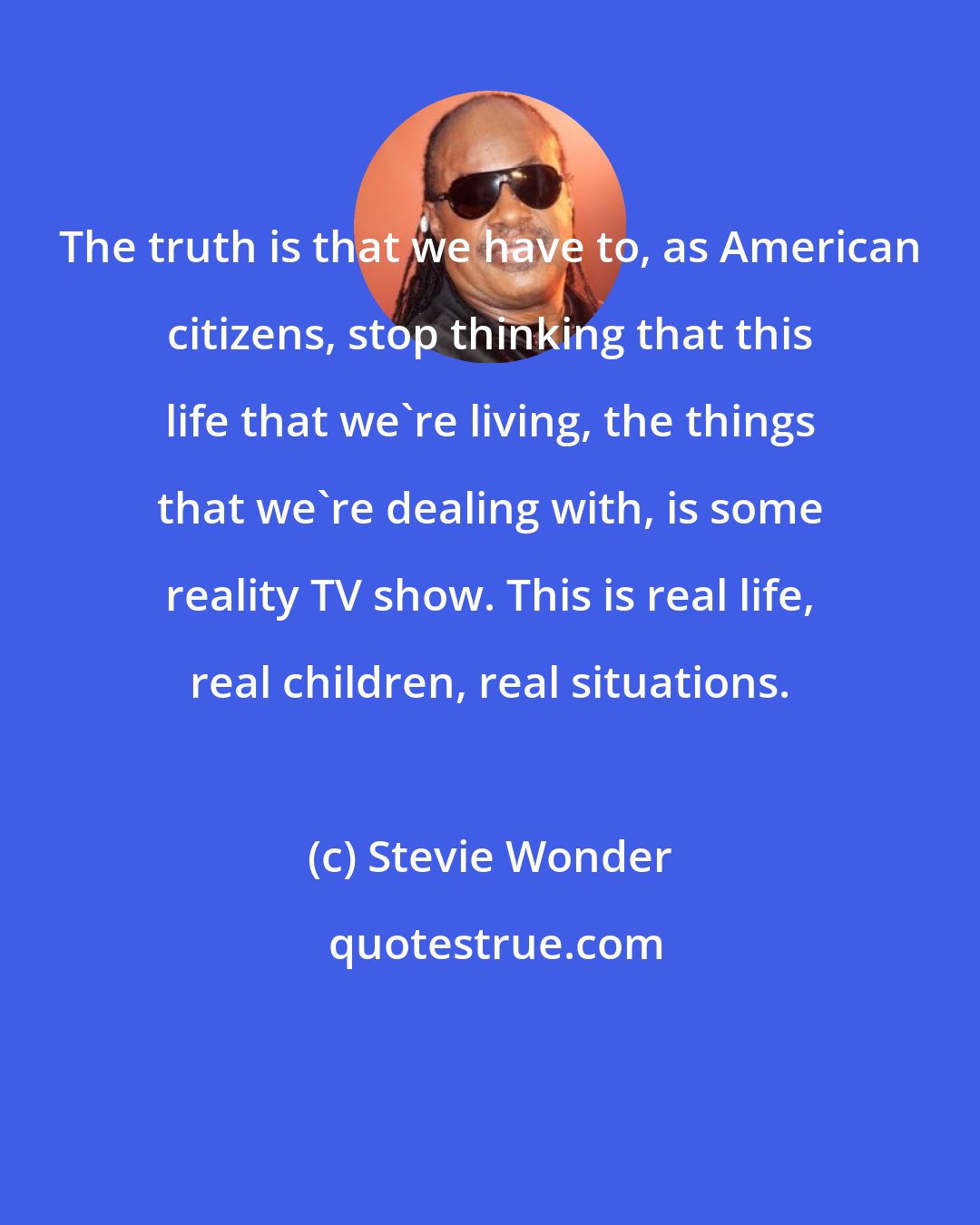 Stevie Wonder: The truth is that we have to, as American citizens, stop thinking that this life that we're living, the things that we're dealing with, is some reality TV show. This is real life, real children, real situations.