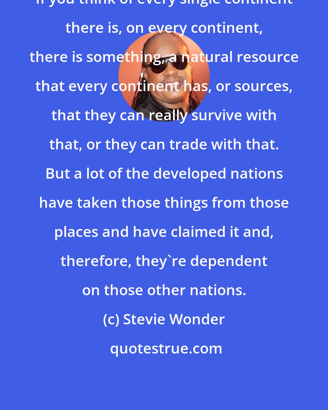 Stevie Wonder: If you think of every single continent there is, on every continent, there is something, a natural resource that every continent has, or sources, that they can really survive with that, or they can trade with that. But a lot of the developed nations have taken those things from those places and have claimed it and, therefore, they're dependent on those other nations.