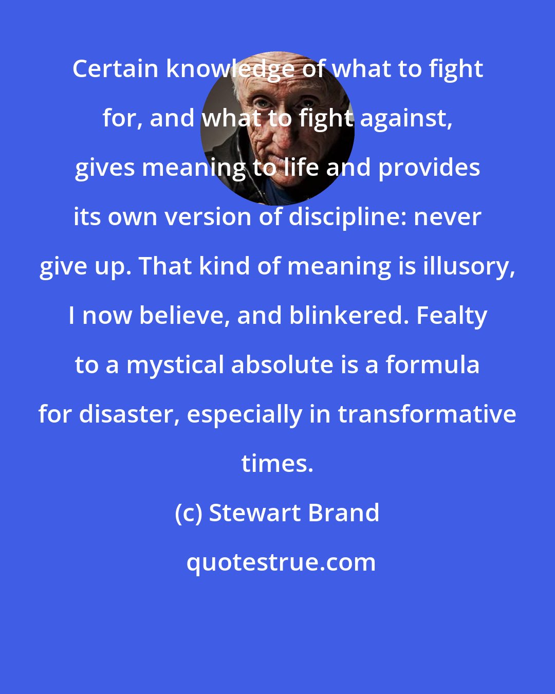 Stewart Brand: Certain knowledge of what to fight for, and what to fight against, gives meaning to life and provides its own version of discipline: never give up. That kind of meaning is illusory, I now believe, and blinkered. Fealty to a mystical absolute is a formula for disaster, especially in transformative times.