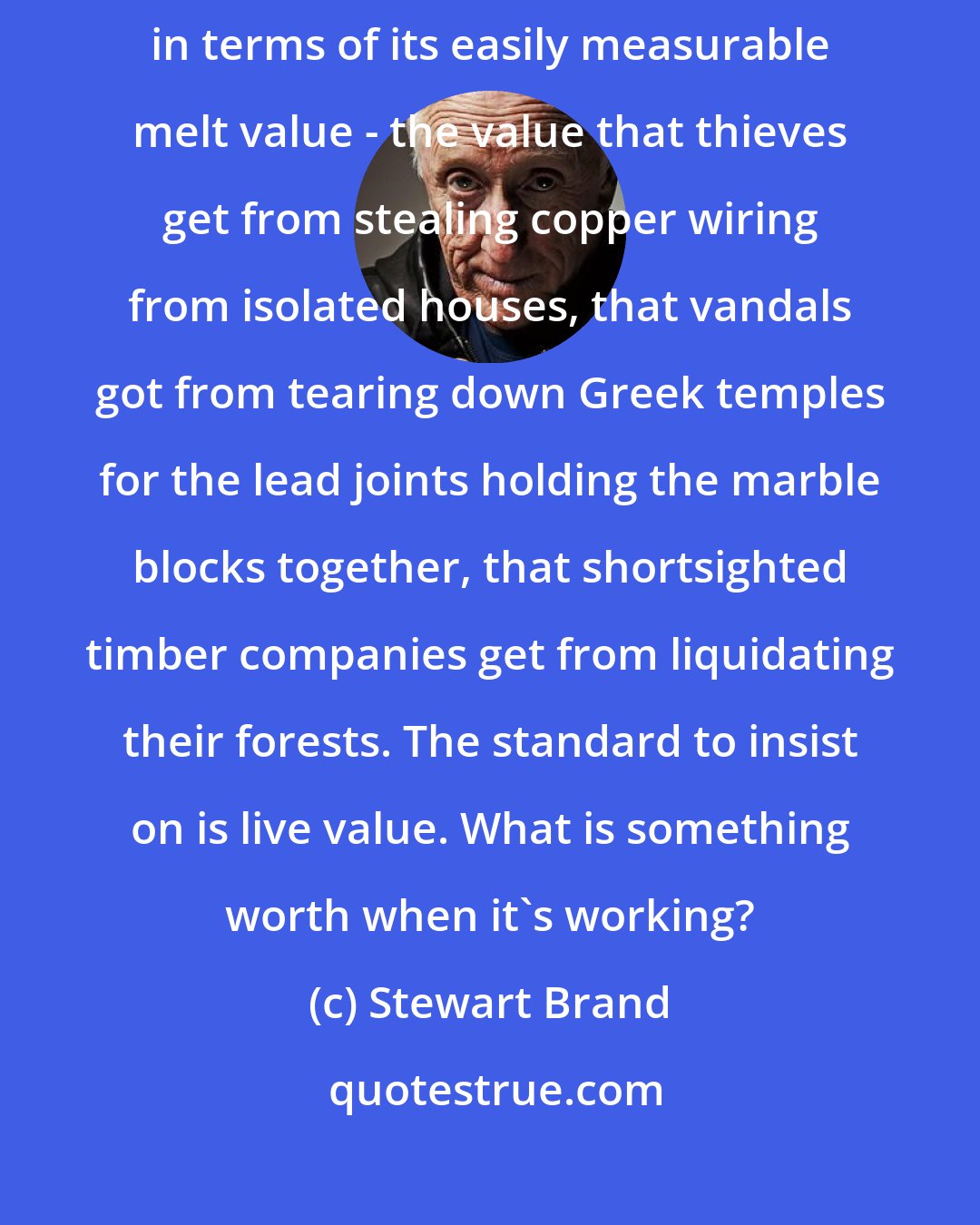 Stewart Brand: Excessively precise economic analysis can lead to assessing everything in terms of its easily measurable melt value - the value that thieves get from stealing copper wiring from isolated houses, that vandals got from tearing down Greek temples for the lead joints holding the marble blocks together, that shortsighted timber companies get from liquidating their forests. The standard to insist on is live value. What is something worth when it's working?