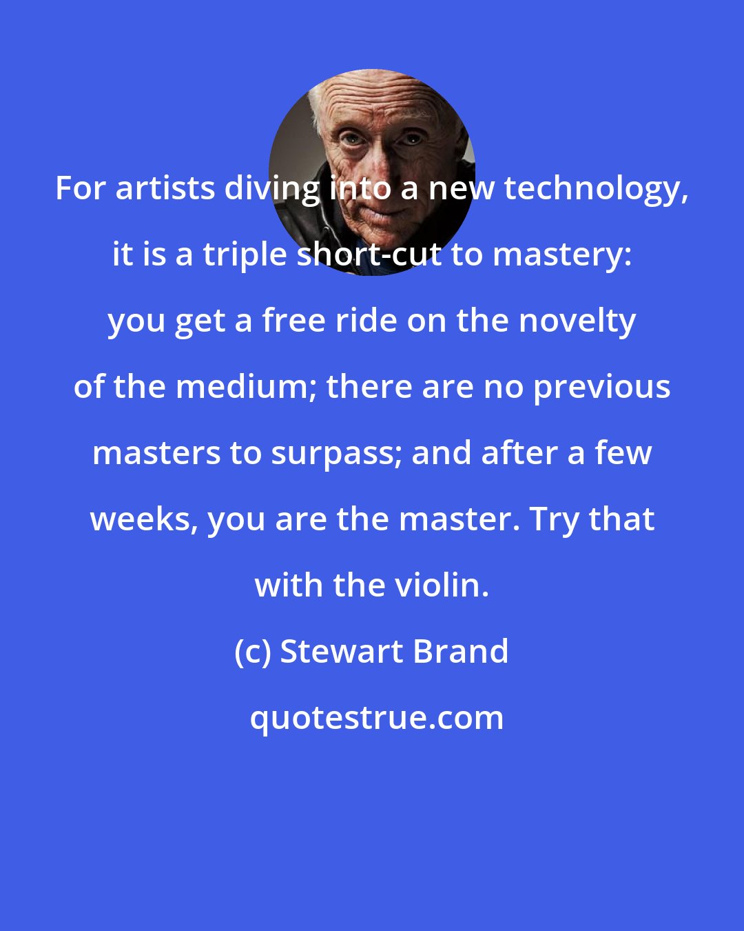 Stewart Brand: For artists diving into a new technology, it is a triple short-cut to mastery: you get a free ride on the novelty of the medium; there are no previous masters to surpass; and after a few weeks, you are the master. Try that with the violin.