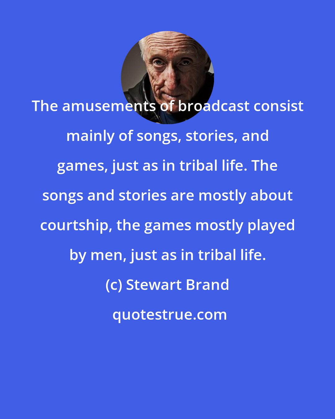 Stewart Brand: The amusements of broadcast consist mainly of songs, stories, and games, just as in tribal life. The songs and stories are mostly about courtship, the games mostly played by men, just as in tribal life.