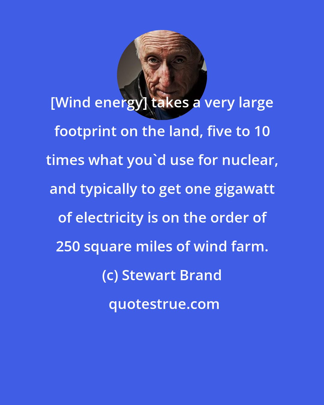 Stewart Brand: [Wind energy] takes a very large footprint on the land, five to 10 times what you'd use for nuclear, and typically to get one gigawatt of electricity is on the order of 250 square miles of wind farm.