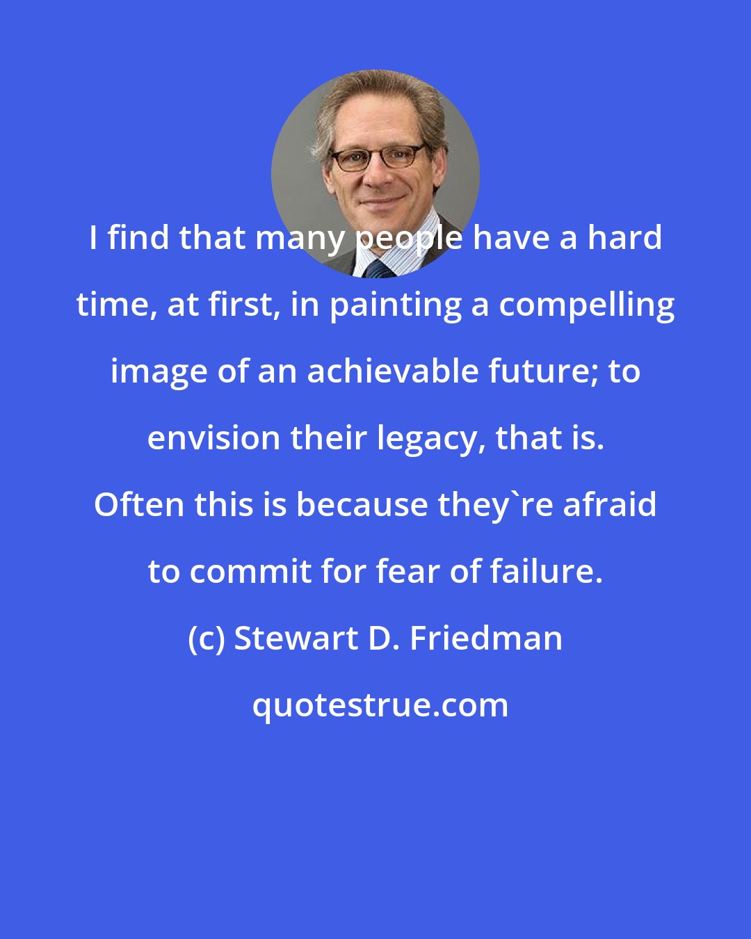 Stewart D. Friedman: I find that many people have a hard time, at first, in painting a compelling image of an achievable future; to envision their legacy, that is. Often this is because they're afraid to commit for fear of failure.
