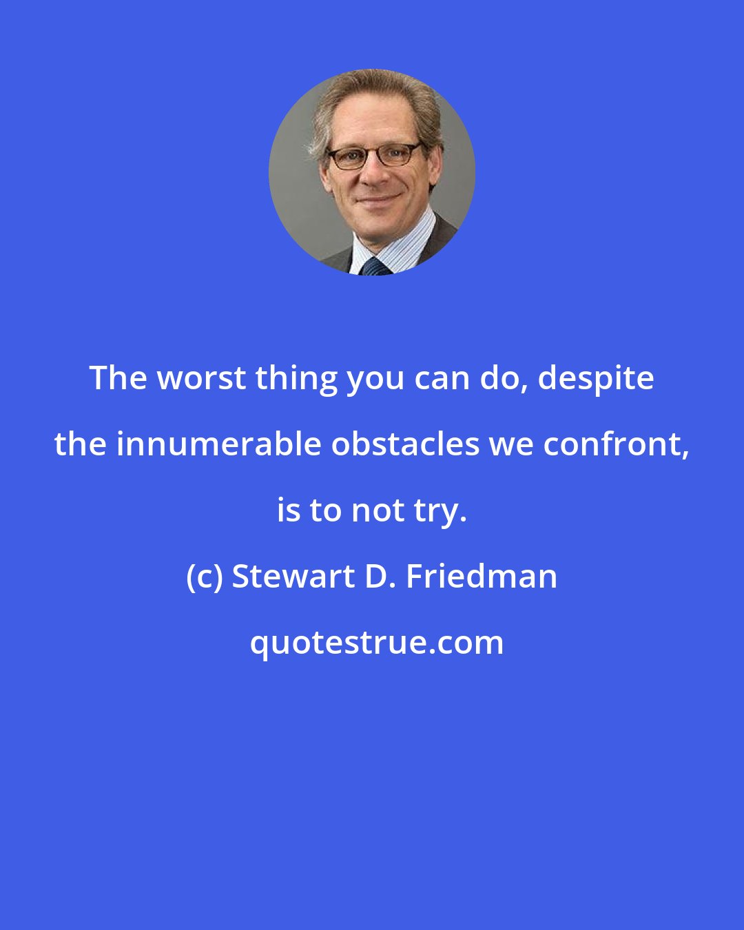 Stewart D. Friedman: The worst thing you can do, despite the innumerable obstacles we confront, is to not try.