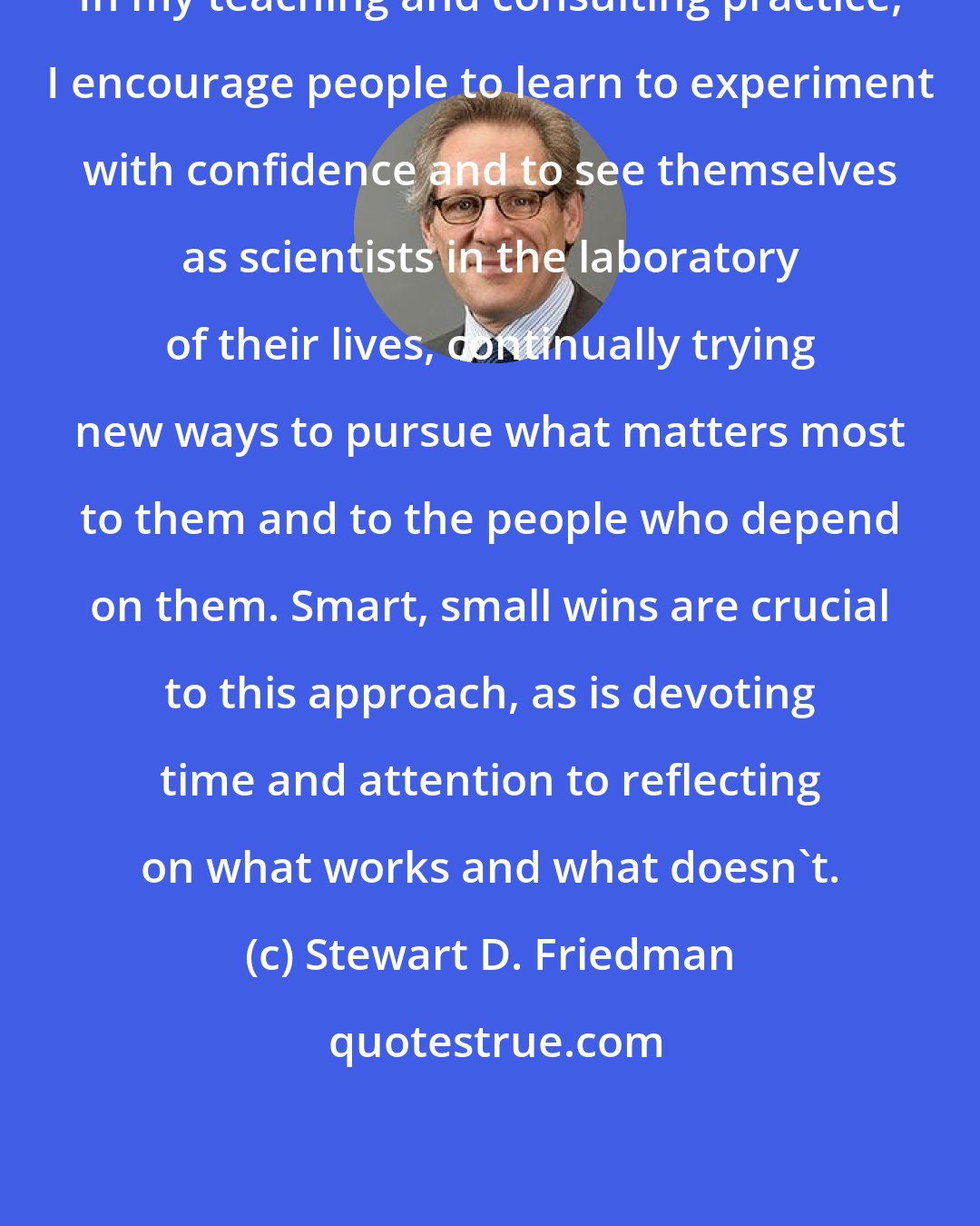 Stewart D. Friedman: In my teaching and consulting practice, I encourage people to learn to experiment with confidence and to see themselves as scientists in the laboratory of their lives, continually trying new ways to pursue what matters most to them and to the people who depend on them. Smart, small wins are crucial to this approach, as is devoting time and attention to reflecting on what works and what doesn't.