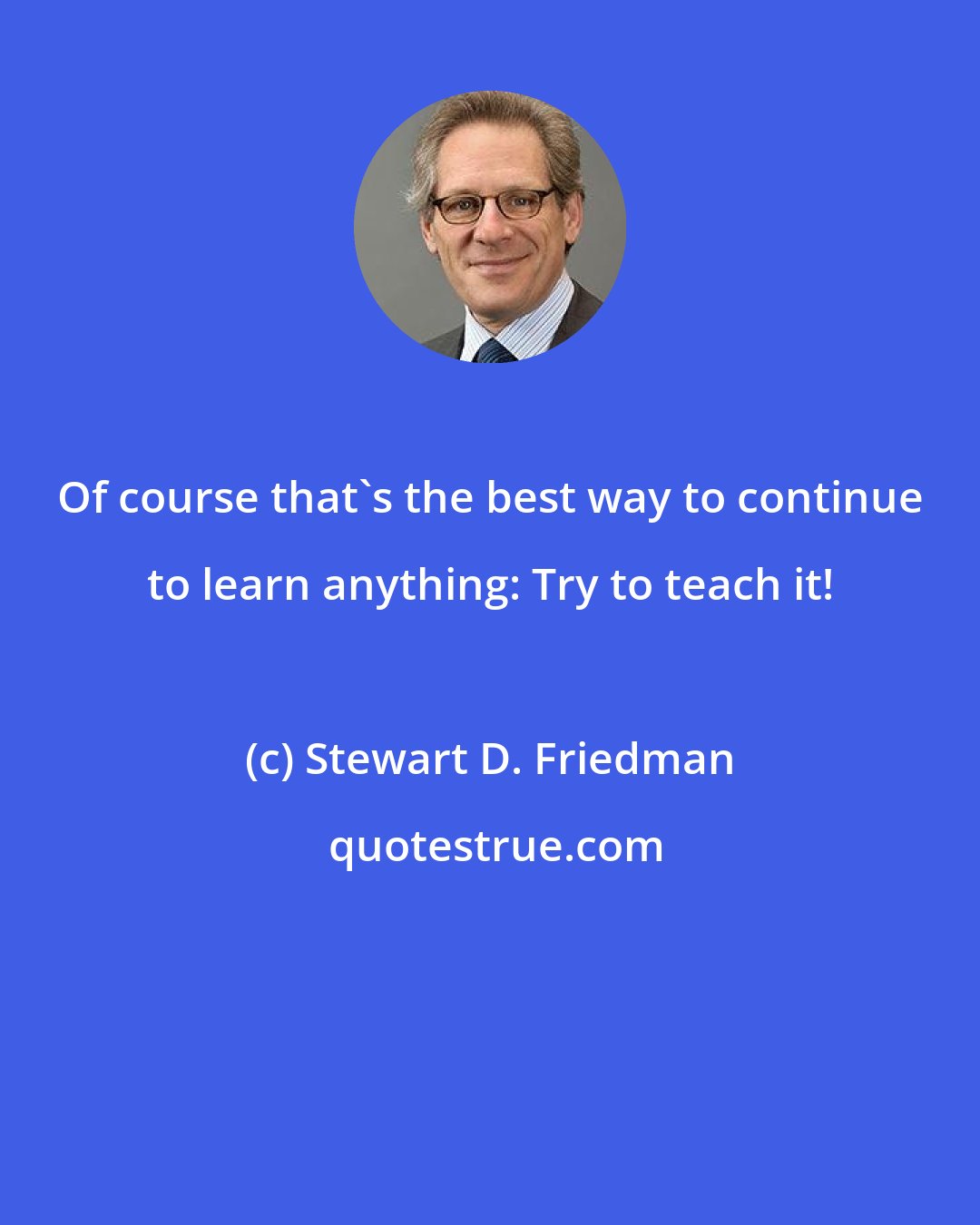 Stewart D. Friedman: Of course that's the best way to continue to learn anything: Try to teach it!