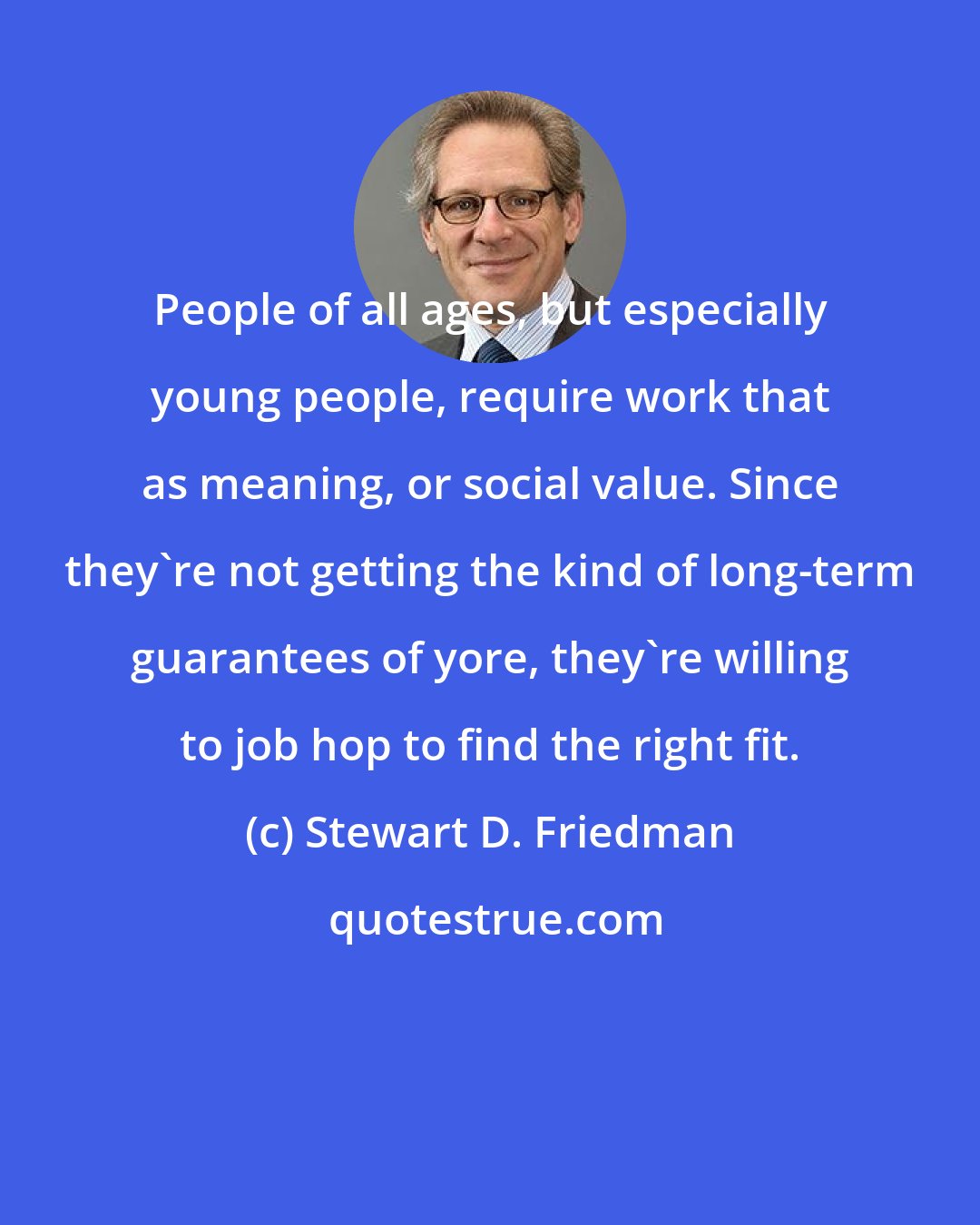 Stewart D. Friedman: People of all ages, but especially young people, require work that as meaning, or social value. Since they're not getting the kind of long-term guarantees of yore, they're willing to job hop to find the right fit.