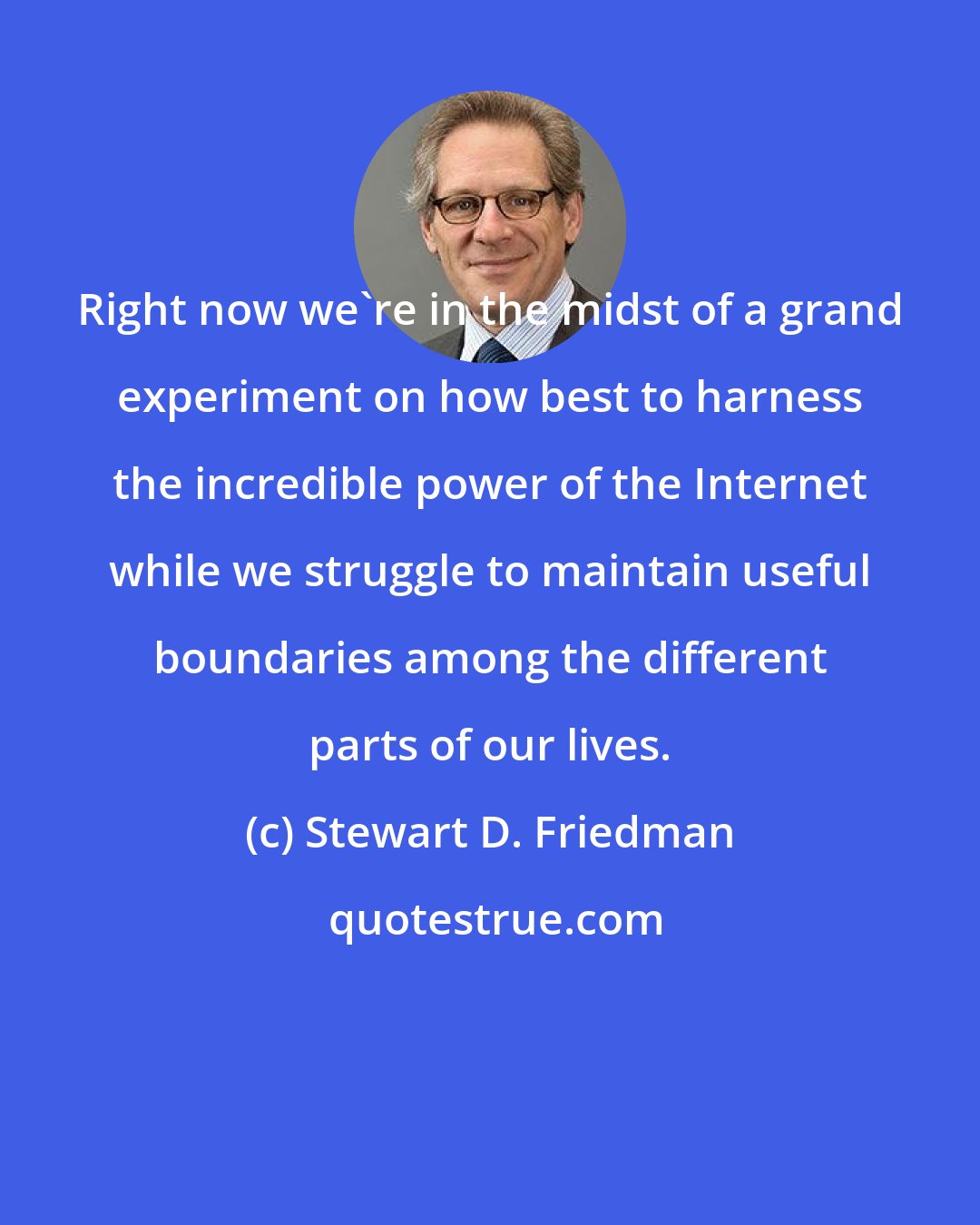 Stewart D. Friedman: Right now we're in the midst of a grand experiment on how best to harness the incredible power of the Internet while we struggle to maintain useful boundaries among the different parts of our lives.