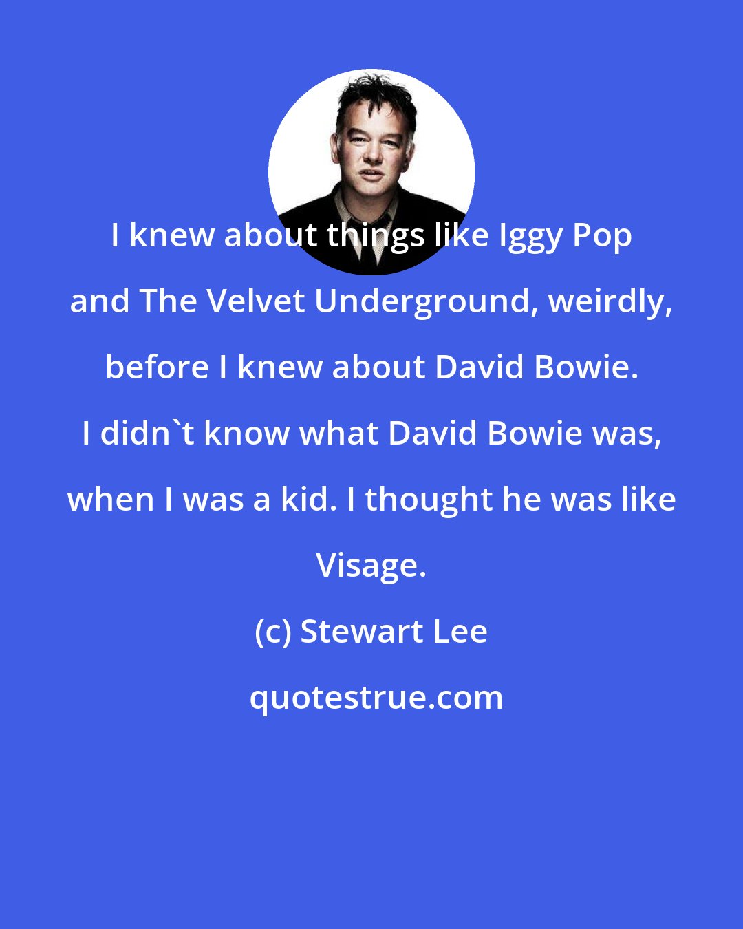 Stewart Lee: I knew about things like Iggy Pop and The Velvet Underground, weirdly, before I knew about David Bowie. I didn't know what David Bowie was, when I was a kid. I thought he was like Visage.