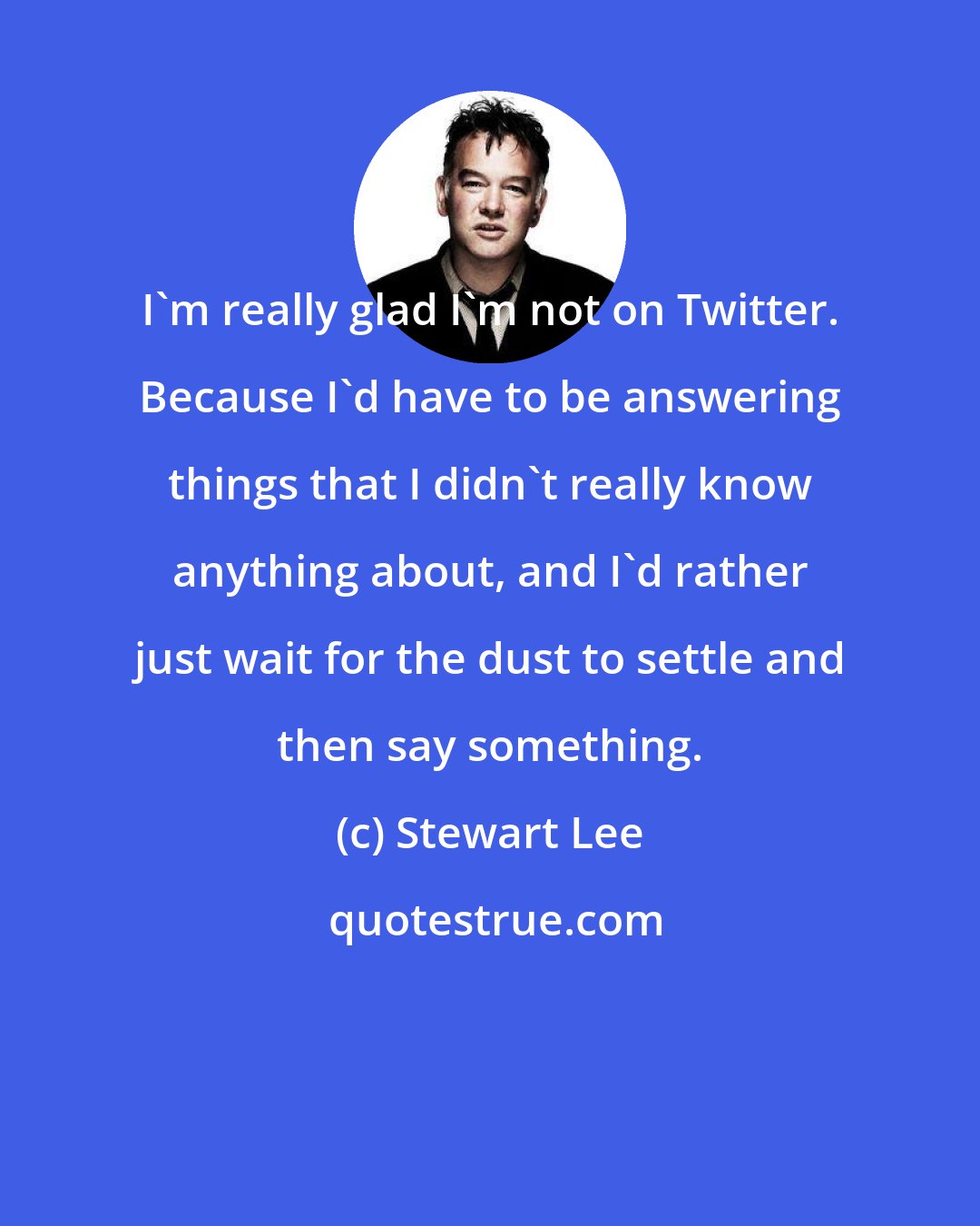 Stewart Lee: I'm really glad I'm not on Twitter. Because I'd have to be answering things that I didn't really know anything about, and I'd rather just wait for the dust to settle and then say something.