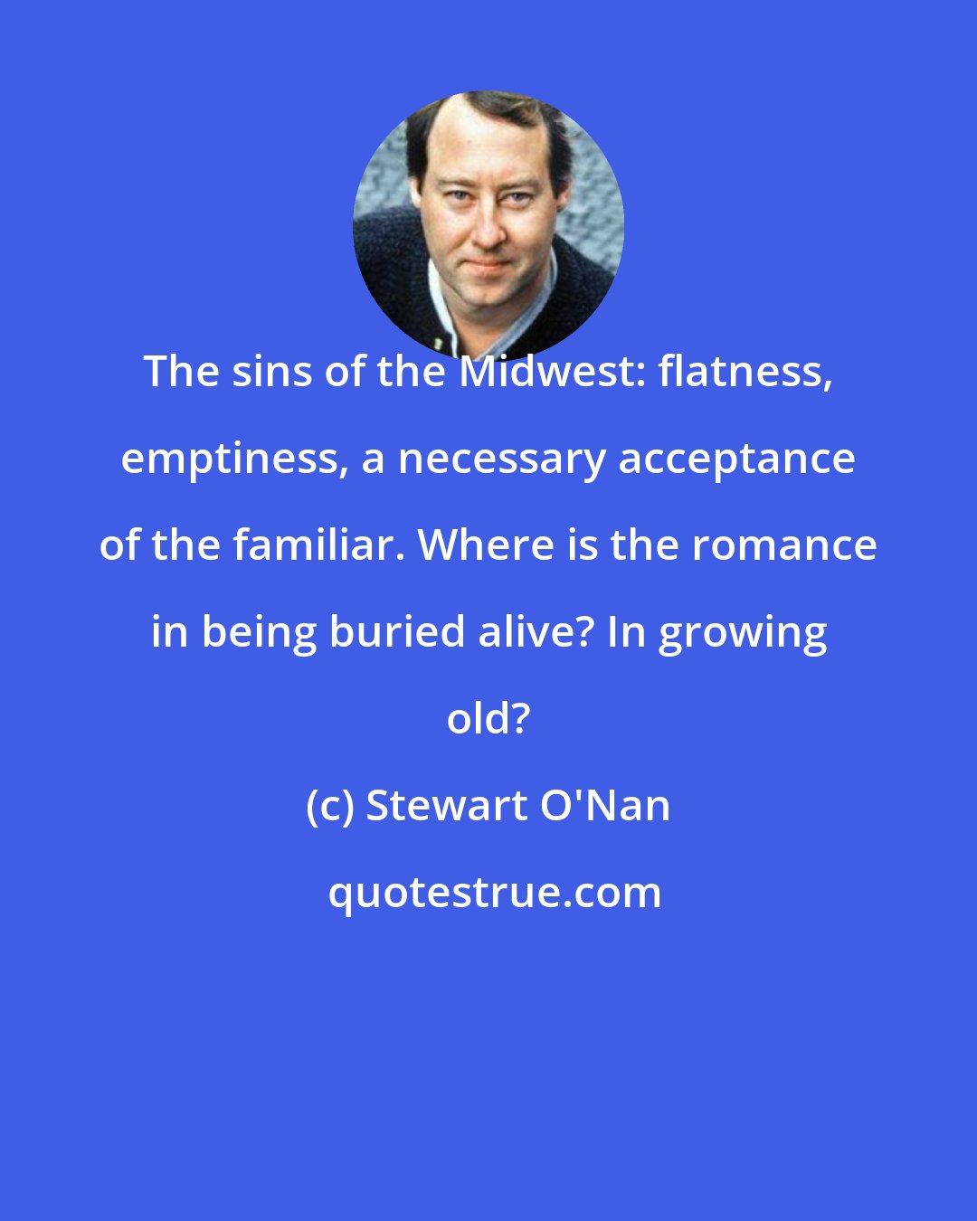 Stewart O'Nan: The sins of the Midwest: flatness, emptiness, a necessary acceptance of the familiar. Where is the romance in being buried alive? In growing old?