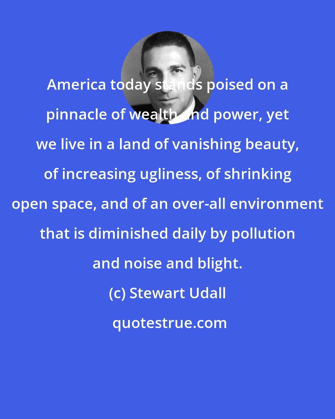 Stewart Udall: America today stands poised on a pinnacle of wealth and power, yet we live in a land of vanishing beauty, of increasing ugliness, of shrinking open space, and of an over-all environment that is diminished daily by pollution and noise and blight.