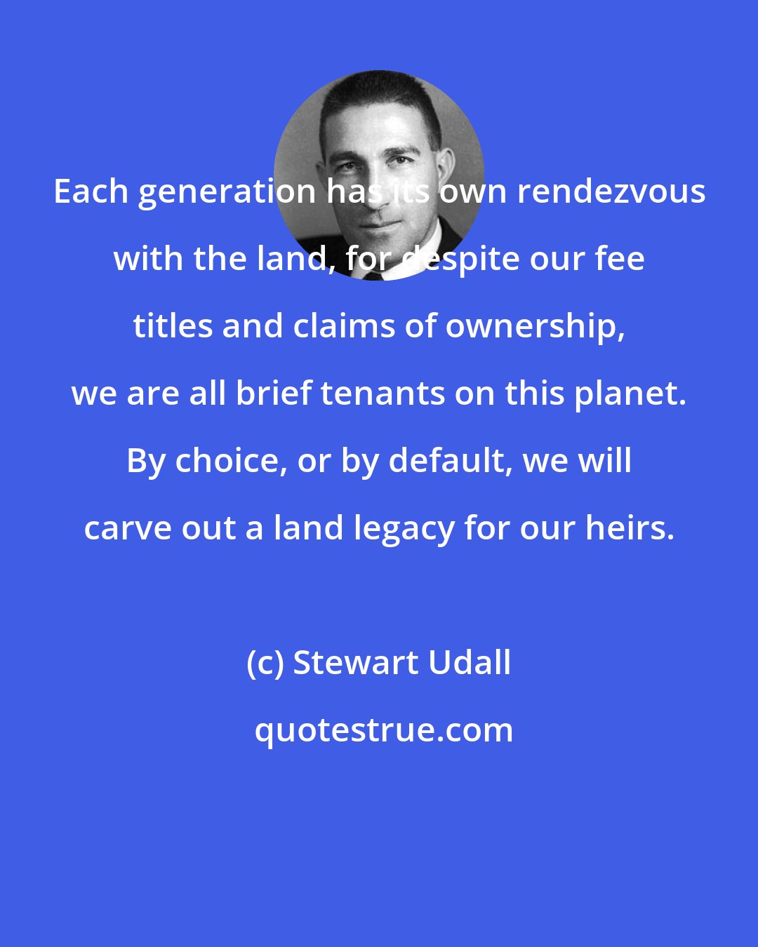 Stewart Udall: Each generation has its own rendezvous with the land, for despite our fee titles and claims of ownership, we are all brief tenants on this planet. By choice, or by default, we will carve out a land legacy for our heirs.