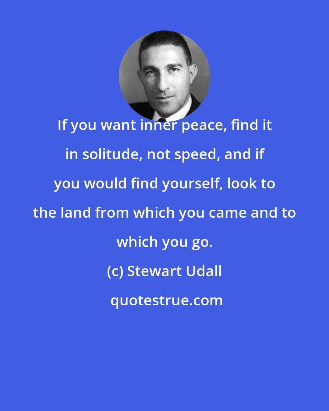 Stewart Udall: If you want inner peace, find it in solitude, not speed, and if you would find yourself, look to the land from which you came and to which you go.