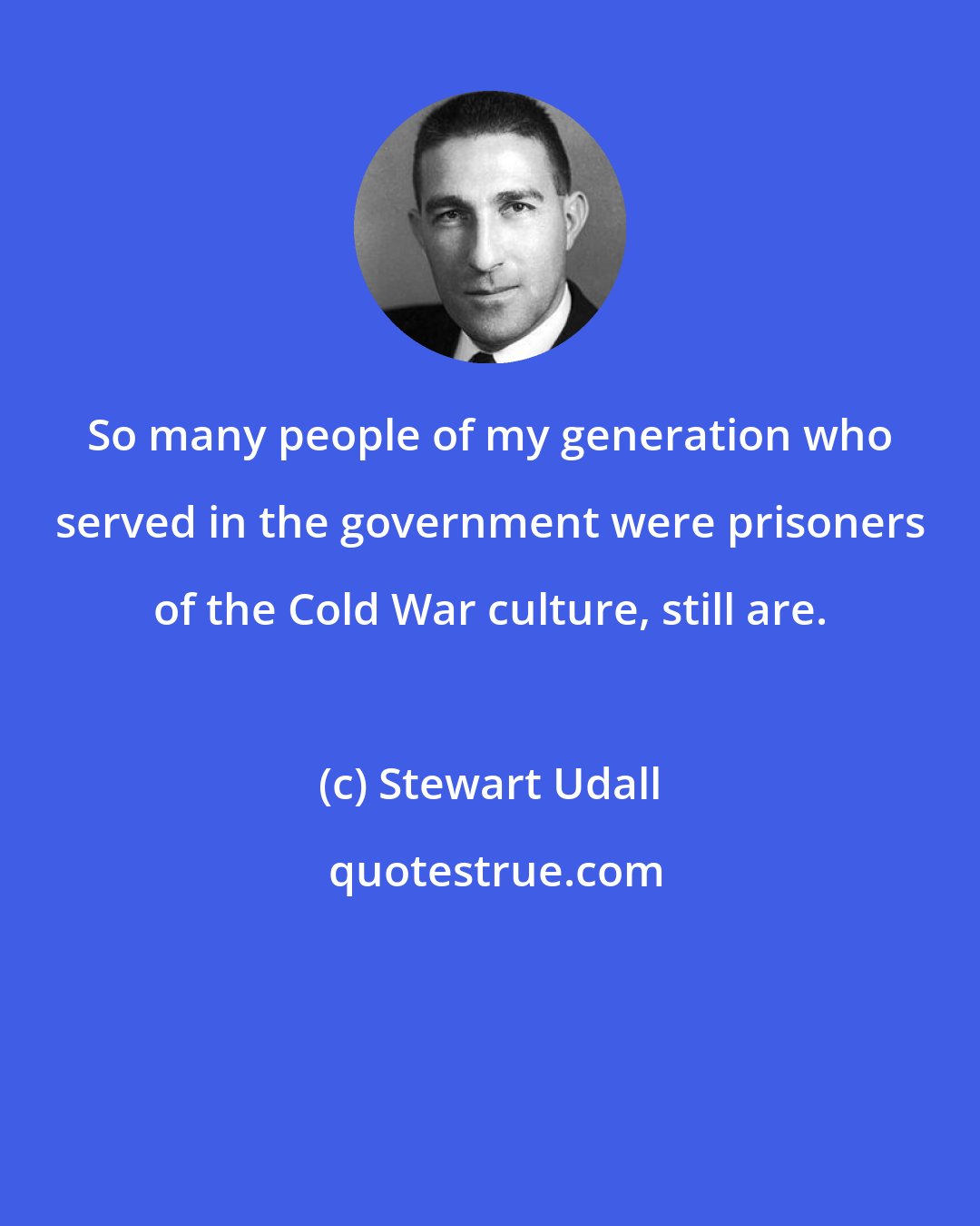 Stewart Udall: So many people of my generation who served in the government were prisoners of the Cold War culture, still are.