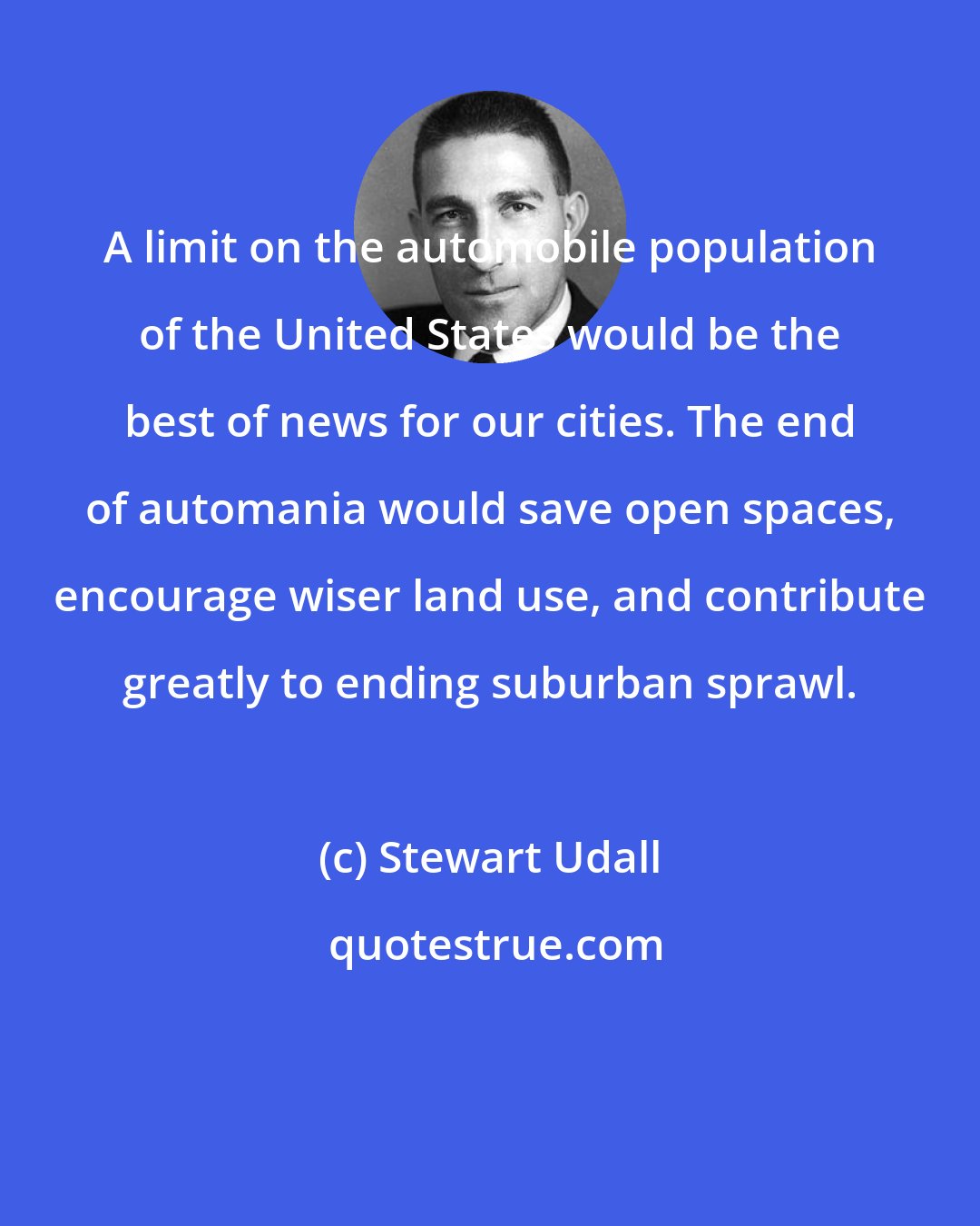 Stewart Udall: A limit on the automobile population of the United States would be the best of news for our cities. The end of automania would save open spaces, encourage wiser land use, and contribute greatly to ending suburban sprawl.
