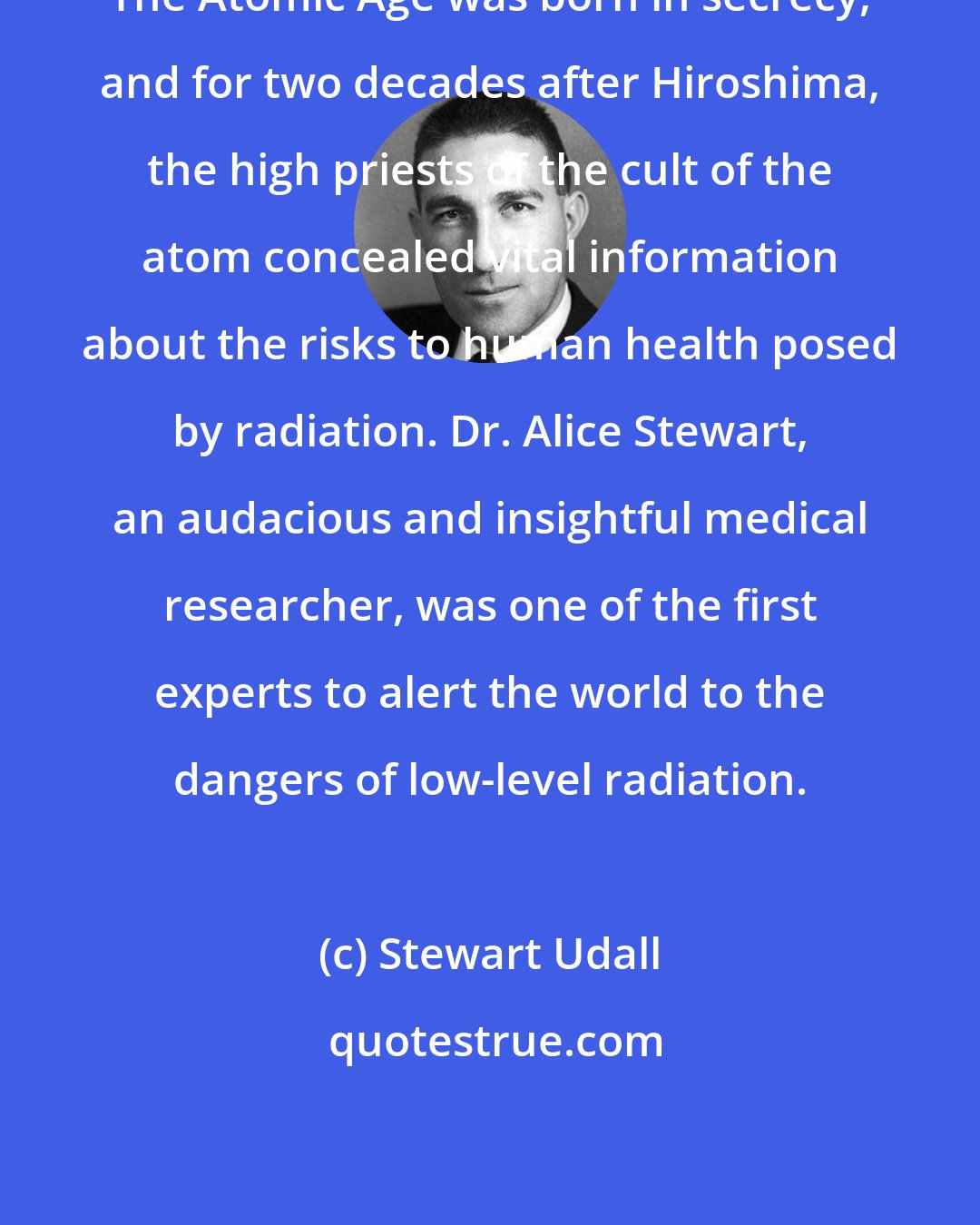 Stewart Udall: The Atomic Age was born in secrecy, and for two decades after Hiroshima, the high priests of the cult of the atom concealed vital information about the risks to human health posed by radiation. Dr. Alice Stewart, an audacious and insightful medical researcher, was one of the first experts to alert the world to the dangers of low-level radiation.