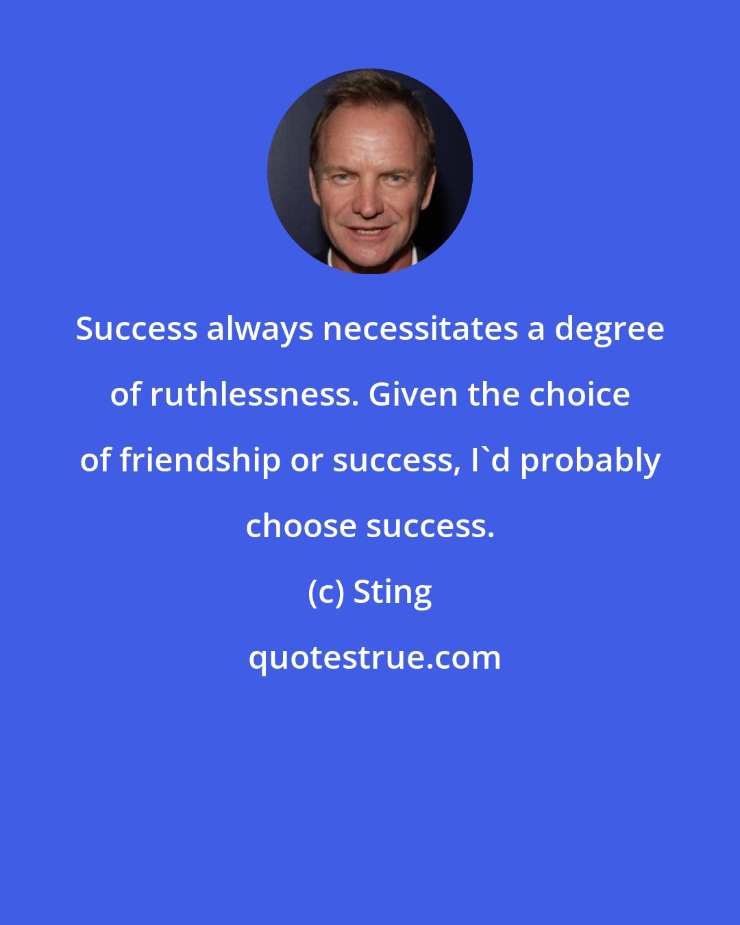 Sting: Success always necessitates a degree of ruthlessness. Given the choice of friendship or success, I'd probably choose success.