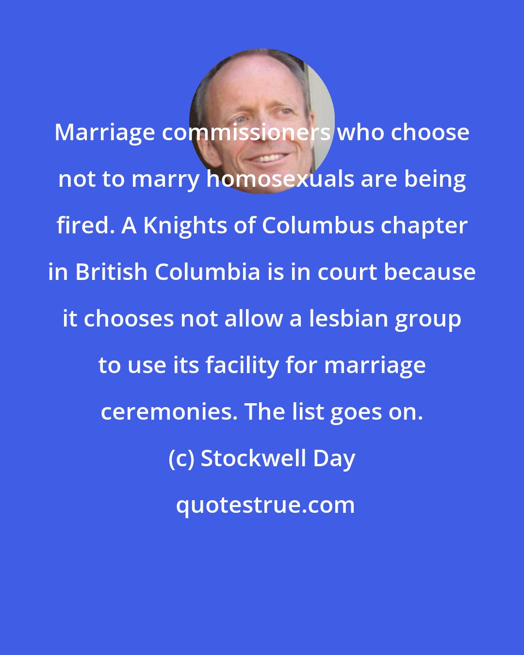 Stockwell Day: Marriage commissioners who choose not to marry homosexuals are being fired. A Knights of Columbus chapter in British Columbia is in court because it chooses not allow a lesbian group to use its facility for marriage ceremonies. The list goes on.