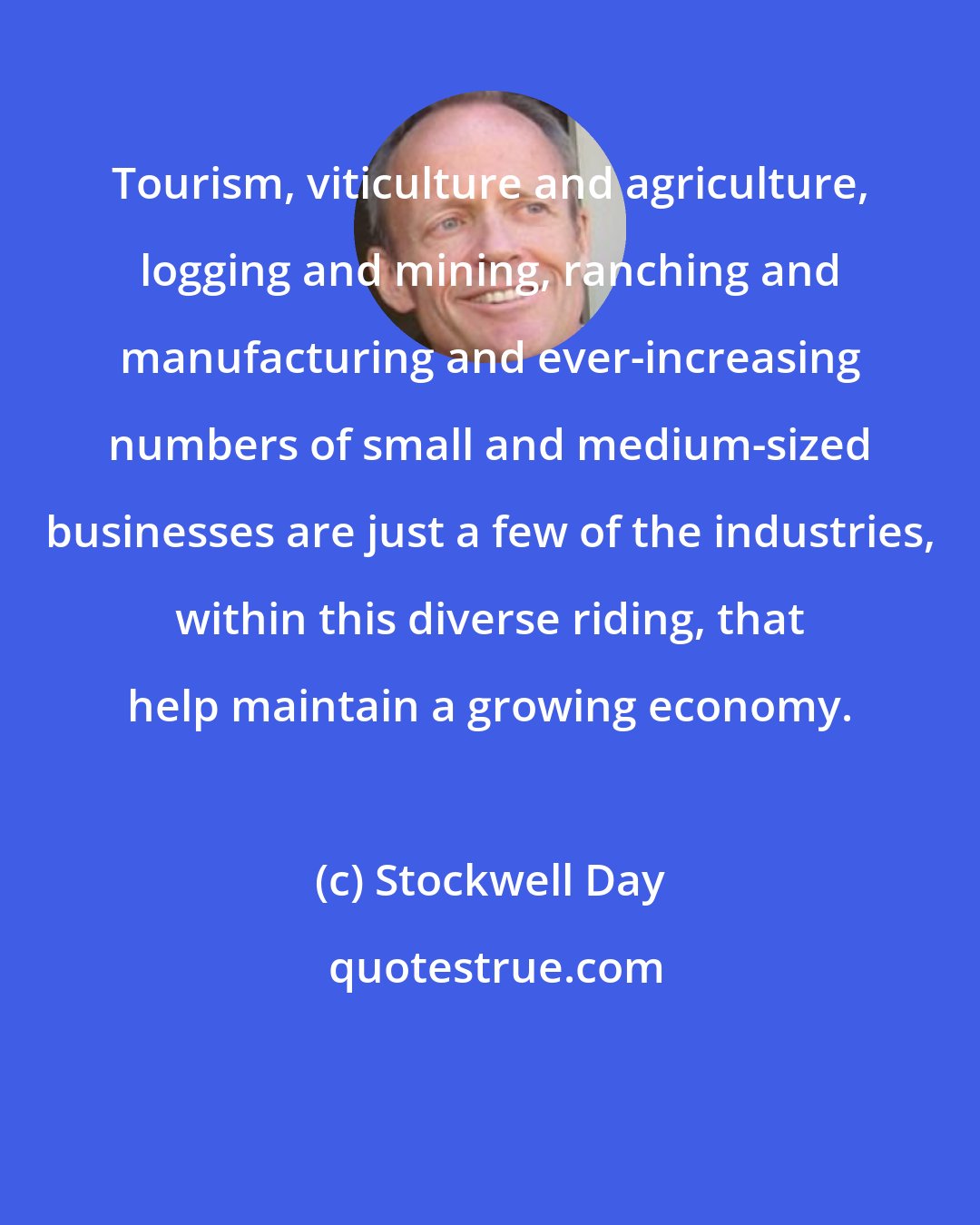 Stockwell Day: Tourism, viticulture and agriculture, logging and mining, ranching and manufacturing and ever-increasing numbers of small and medium-sized businesses are just a few of the industries, within this diverse riding, that help maintain a growing economy.