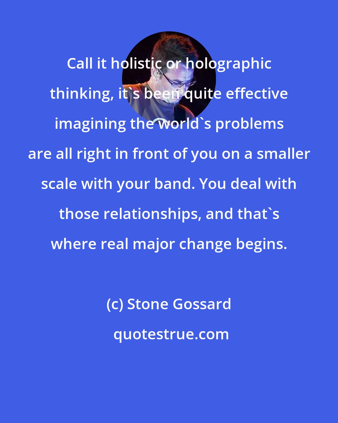 Stone Gossard: Call it holistic or holographic thinking, it's been quite effective imagining the world's problems are all right in front of you on a smaller scale with your band. You deal with those relationships, and that's where real major change begins.