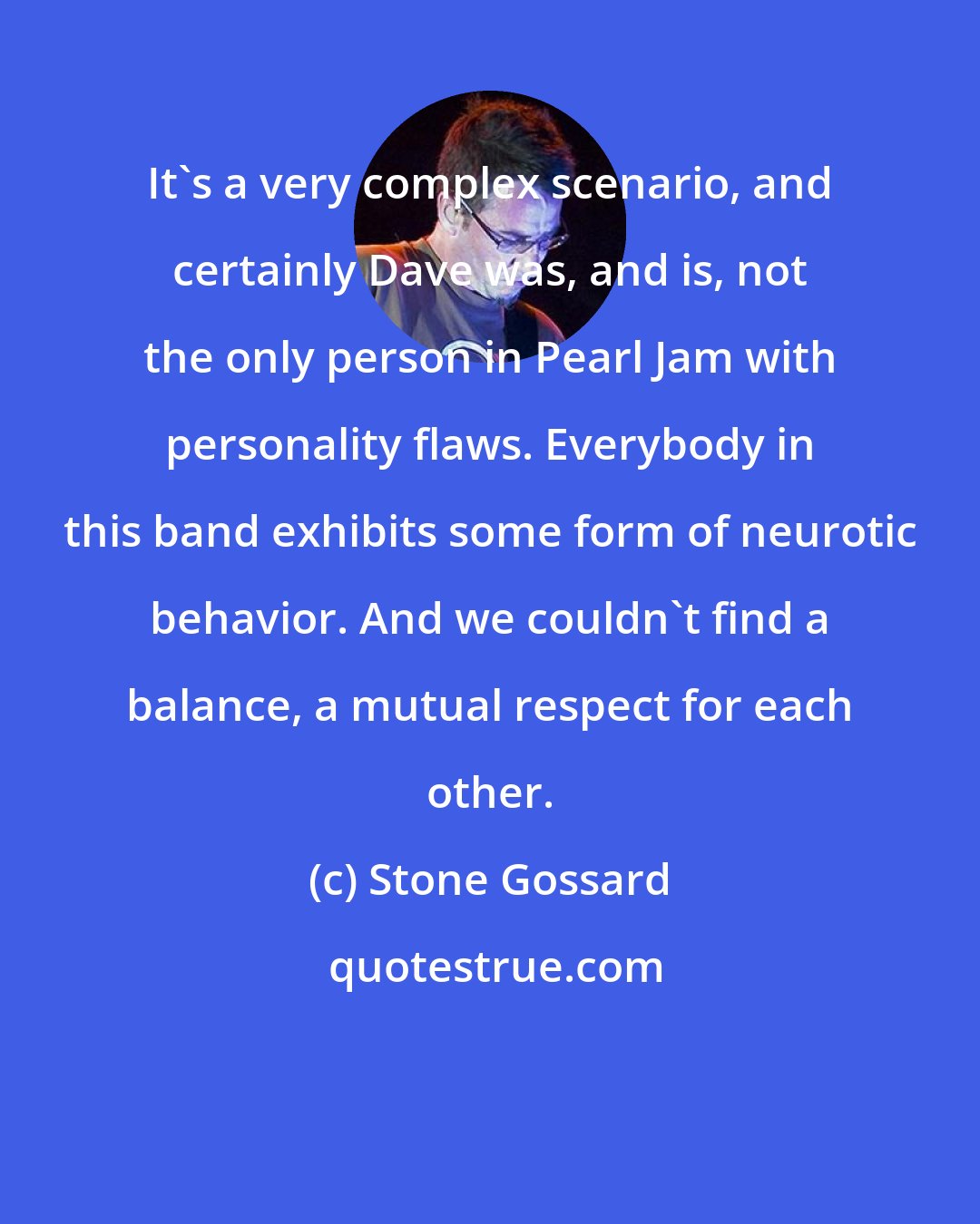 Stone Gossard: It's a very complex scenario, and certainly Dave was, and is, not the only person in Pearl Jam with personality flaws. Everybody in this band exhibits some form of neurotic behavior. And we couldn't find a balance, a mutual respect for each other.