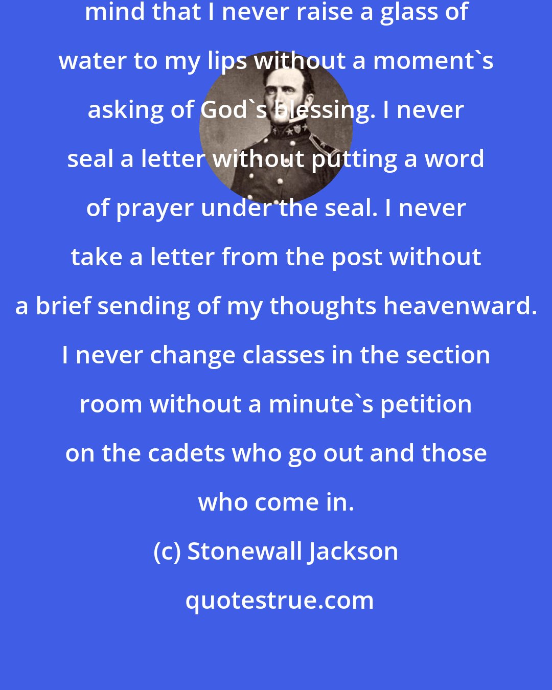 Stonewall Jackson: I have so fixed the habit in my own mind that I never raise a glass of water to my lips without a moment's asking of God's blessing. I never seal a letter without putting a word of prayer under the seal. I never take a letter from the post without a brief sending of my thoughts heavenward. I never change classes in the section room without a minute's petition on the cadets who go out and those who come in.