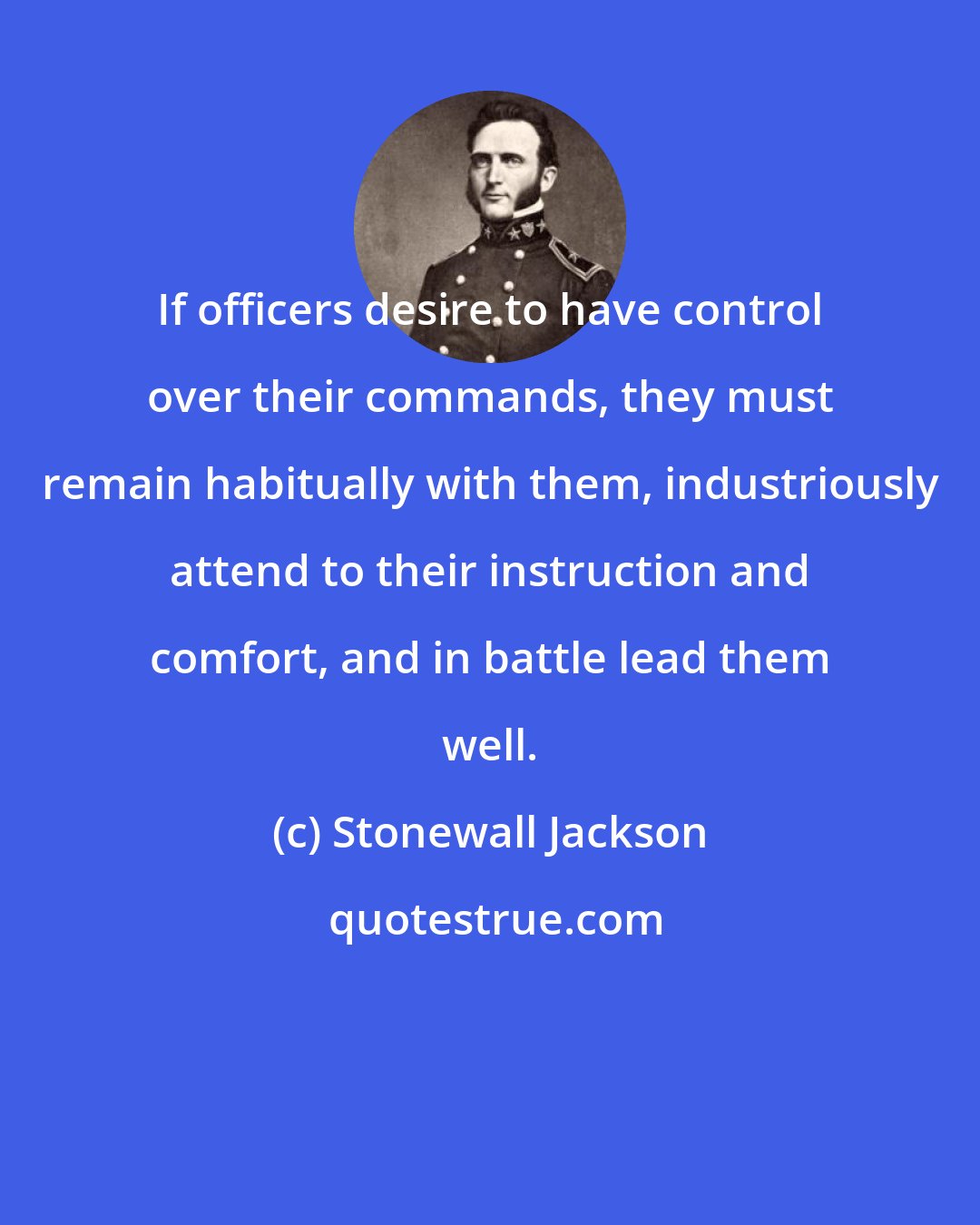 Stonewall Jackson: If officers desire to have control over their commands, they must remain habitually with them, industriously attend to their instruction and comfort, and in battle lead them well.