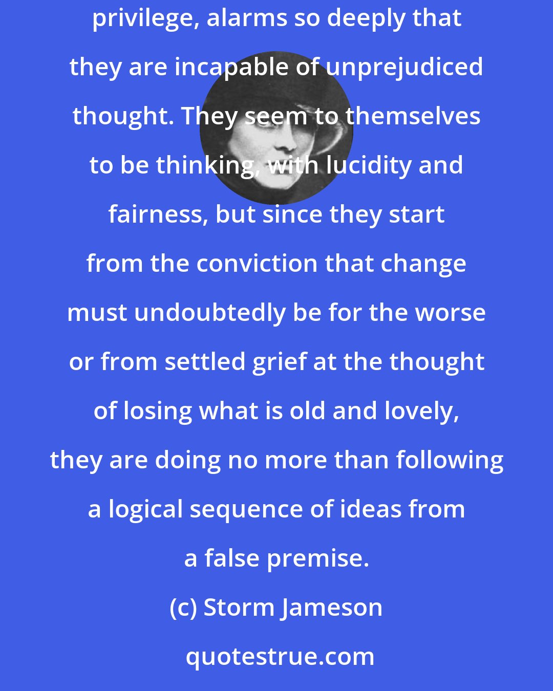 Storm Jameson: In what touches their social convictions, most persons do not think. The threat of change, with all it suggests to them in the loss of social and economic privilege, alarms so deeply that they are incapable of unprejudiced thought. They seem to themselves to be thinking, with lucidity and fairness, but since they start from the conviction that change must undoubtedly be for the worse or from settled grief at the thought of losing what is old and lovely, they are doing no more than following a logical sequence of ideas from a false premise.